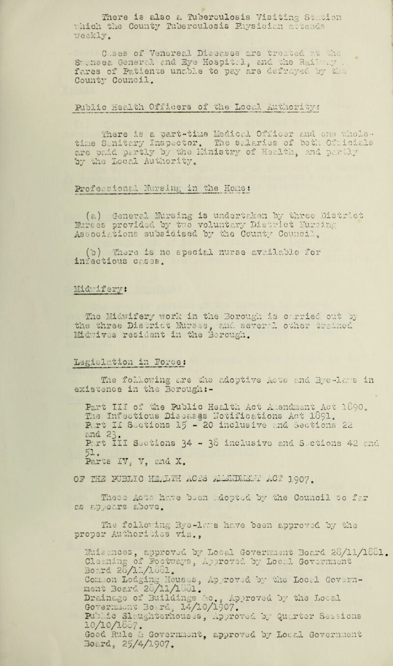 There is also a Tuberculosis Visiting Station which the County Tuberculosis Physician attends weekly, C -sas of Venereal Diseases are treated at the S' .usea General end Eye Hospital, end the Rail ay . fares of Patients unable to pay are defrayed by th• County Council, Public Health Officers of the Local Authority? There is a part-tine Medical Officer and one whole Military Inspector, The salaries of both Official arc paid partly by the llinistry of Health, and parity by the Local Authority. Profe. sionz1 Hurslug in the Hone} (a) General Hursing is undertaken by three Distrlc Burses provided by two voluntary District Puroiny Associations subsidised by the County Counci?.. (b) There is no special nurse available for inf e ctious cases. Midwifery: The Midwifery work in the Do rough is carried out bj the three District HUrses, and sever a. other trained Midvives resident in the Borough. Legiclation in Force: The following ere the adoptive Acts and 3ye-lavs in existence in the Boroughj- Part TIT of the Public Health Act A..:.enc!ment Act 1090, The Infectious Diseases notifications Act 1891. P.rt II Sections 15 - 20 inclusive and Lections 22 and 23. Part III Sections 34 - 38 inclusive and Sections 42 and 51. Parts IV. V, and X. OP THE PUBLIC IIE*JiTH ACT’S iudlDXIEMT ACT 1907. These Acte have b.,en ...dopted by the Council so far as an.oars above. The following Bye-levs have been approved by the proper Authoritios via., ITuisvnoes, approved by Local Government Board 28/ll/lScl. Cleaning of .Footways, Approved by Local Government Board 2u/ll/lu6l„ Com. on Lodging Houses, Approved by the Local Govern- ment Board 26/H/l jGl. Drainage of Buildings be.. Approved by the Local Government 3o rd, 14/10/1907* Public Slaughterhouses, Approved by ^u.;.jtcr Sessions 10/10/1667. Good Rule 1 Government, approved by Local Government Board, 25/4/1907.