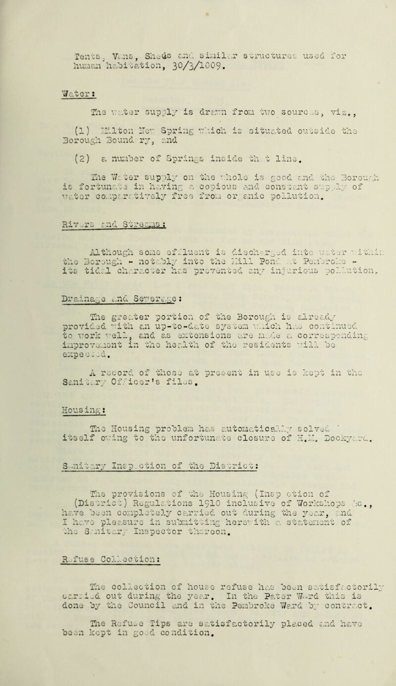 Tents. V. ns, Sheds and siail;.,r structures used for human iiab i t at ion, 3 0/3/10 0 9. Water: The vaster supply is drawn fron two sources, viz,, (l) mi ton Hew Spring which is situated outside the Borough Bound ry, and (2) a number of Springs inside th t line. The Water supply on the ■'.hole is good and the Bor our; is fortunate in having a copious and constant supply of water comparatively free from organic pollution. Riv -Tj ano. ecms Although some effluent is discharged into water *. ith the Borough - notably into the hill Pond .at Pembroke - its tidal character has prevented any injurious pollution Drainage and Sewerage: The greater portion of the Borough is already provided with an up-to-date system which has continued to work well, and as extensions are made a corresponding improvement in the health of the residents will bo expecucd. A record of those at present in use is kept in the Sanitary Officer’s files. Housing: The Housing problem has automatically solved itself owing to the unfortunate closure of H.ll. Dockyard. Solitary Insp-otion of the District: The provisions of the Housing (Insp ction of (District) Regulations 1910 inclusive of Workshops tc,, have been completely carried out during the year, and I have pleasure in submitting here ith a statement of the Sanitary Inspector thereon. Refuse Collection: The collection of house refuse has be oil s at is f act or i earei^d out during the year. In the Pater Ward this is done by the Council and in the Pembroke Ward by contract. The Refuse Tips are satisfactorily placed said have been kept in good condition.