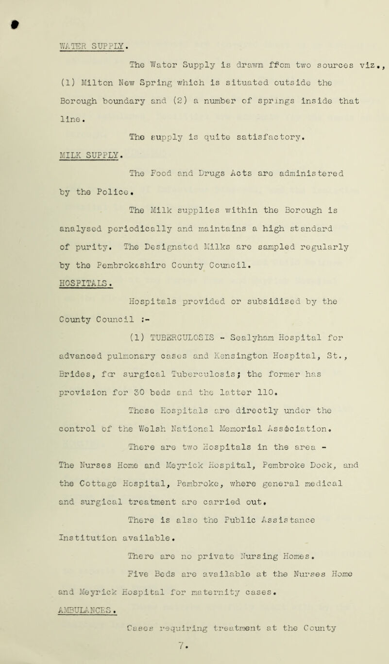 WATER SUPPLY. # The Water Supply is drawn ffom two sources viz., (l) Milton New Spring which is situated outside the Borough boundary and (2) a number of springs inside that line. The supply is quite satisfactory. MILK SUPPLY. The Food and Drugs Acts aro administered by the Police. The Milk supplies within the Borough is analysed periodically and maintains a high standard of purity. The Designated Milks are sampled regularly by the Pembrokeshire County Council. HOSPITALS. Hospitals provided or subsidised by the County Council (1) TUBERCULOSIS - Sealyham Hospital for advanced pulmonary cases and Kensington Hospital, St., Brides, for surgical Tuberculosis; the former has provision for SO beds and the latter 110. These Hospitals are directly under the control of the Welsh National Memorial Association. There are two Hospitals In the area - The Nurses Home and Meyrick Hospital, Pembroke Dock, and the Cottage Hospital, Pembroke, where general medical and surgical treatment are carried out. There is also the Public Assistance Institution available. There are no private Nursing Homes. Five Beds are available at the Nurses Home and Meyrick Hospital for maternity cases. AMBULANCES. Cases requiring treatment at the County 7