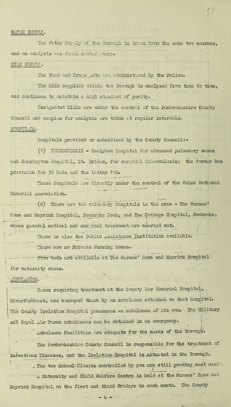 water subtly. The 'Water Supply of tlie Borough is drawn from the same two sources, and on analysis was found satisfactory. MILK SUPPLY. The Pood and Drugs _*cts are administered by the Police. The Milk supplied within the Borough is analysed from time to time, and continues to maintain a high standard of purity. Designated Milks are under tlie control of the Pembrokeshire County Council and samples for analysis are taken at regular intervals. HOSPITALS. Hospitals provided or subsidised by tie County Council (1) TUBERCULOSIS - Sealyham Hospital for advanced pulmonary cases and Kensington Hospital, St. Brides, for surgical Tuberculosis; the former has provision for 30 bods and the latter 11-0. These Hospitals are directly under tlie control of the Welsh National Memorial Association. - - •••'(•2) There are two voluntary Hospitals in tlie area - The Nurses' Home and Meyrick Hospital, Pembroke Dock, and The Cottage Hospital, Pembroke. ....... , . where general medical and surgical treatment are carried out. / ’ I - , ! ( * There is also the Public Assistance. Jnst iitution available. There are no Private Nursing Homes. Five--beds ard'available at The Nurses' Home and Meyrick Hospital ! ; for maternity cases. * ^ * •,); 1  Cases requiring treatment at ’Hie County War Memorial Hospital, i •• ; Haverfordwest, are conveyed there by an ambulance attached to that hospital. 1 The County Isolation Hospital possesses «zi ambulance of its own. The Military and Royal Air Force ambulances can be obtained in an emergency. Ambulance facilities e.re adequate for tlie needs of the Borough* The Pembrokeshire County Council is responsible for the treatment of i ■ i * Infectious Diseases, and the Isolation Hospital is .situated' in the Borough. The Wo School Clinics controlled by you are still proving most use!..' A Maternity and cHild.'Welfare Centre is held at the Nurses' Home end Meyrick Hospital., on the first and third Fridays in each month. The County