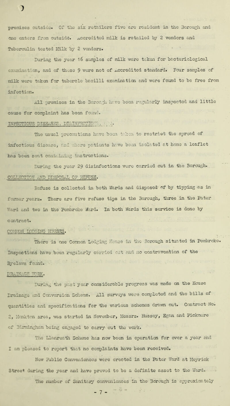 ) premises outside. Of the six retailers five arc resident in the Borough and one enters from outside, accredited milk is retailed by 2 vendors and Tuberculin tested Milk by 2 vendors. During the year l6 samples of milk were taken for bacteriological examination, and of these 9 were not of accredited standard. Four samples of milk were taken for tubercle bacilli examination and were found to be free from infection. All premises in the Borough have been regularly inspected and little cause for complaint has been found. INFECTIOUS DISEASES. DTSTNFBCTICl': , ; _ 1 The usual precautions have boon taken to restrict the spread of infectious disease, end ..hero pclients have been isolated at home a leaflet has been sent containing instructions. During the year 29 disinfections were carried out in the Borough. COLLECTION AND DISPOSAL OF REFUSE. Refuse is collected in both Wards and disposed- of by tipping -as in former years. There are five refuse tips in the Borough, three in the Pater Ward and two in the Pembroke Ward. In both Wards this service is done by contract. CCP-ION LODGING HOUSES. There is one Common Lodging House in the Borough situated in Pembroke. Inspections have been regularly carried cut and ,uo contra, vent ion of the Byelaws found. • DRAINAGE WORK. During the past year considerable progress was made on the House Drainage <.nd Conversion Scheme. All surveys were completed and the bills of quantities and specificclions for the various schemes drawn out. Contract No. 2, Hcnkten area, was started in November, Messrs* Hussey, Egan and Pickmcre of Birmingham being engaged to carry- out the work. The Llanreath Scheme has now been in operation for over a year and I am pleased to report that no complaints have been received. Nov/ Public Conveniences were erected in the Pater Ward at Meyrick Street during the year and have proved to be a definite asset to the Ward. The number of Sanitary conveniences in the Borough is approximately