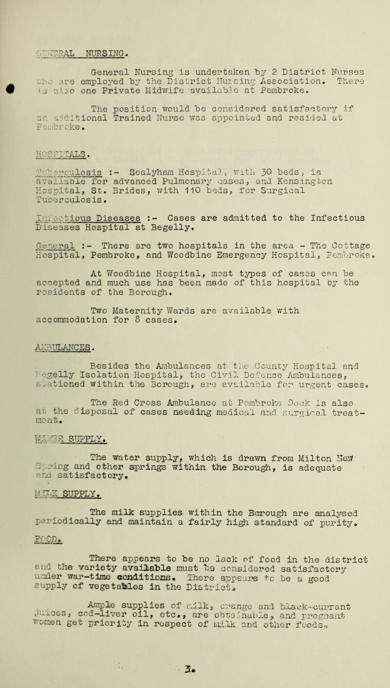 C,~ TCRAL NURSING. General Nursing is undertaken by 2 District Nurses ■..-•ha are employed by the District Nursing Association. There i.j also one Private Midwife available at Pembroke. The position would be considered satisfactory if an additional Trained Nurse was appointed and resided at Pembroke. HOSPITALS. ' ' --rculosis Sealyham Hospitals with 30 beds , is available for advanced Pulmonary cases * and Kensington Hospital, St. Brides, with 110 beds, for Surgical Tuberculosis. 1::.eotious Diseases Cases are admitted to the Infectious Diseases Hospital at Begelly. General There are two hospitals in the area - The Cottage Hospital, Pembroke, and Woodbine Emergency Hospital, Pembroke. At Woodbine Hospital, most types of cases can be accepted and much use has been made of this hospital by the residents of the Borough, Two Maternity Wards are available with accommodation for 8 cases. AMBULANCES. Besides the Ambulances at the County Hospital and egelly Isolation Hospital, the Civil Defence Ambulances, stationed within the Borough, are available for urgent cases. The Red Cross Ambulance at Pembroke Dock is also at the disposal of cases needing medical and surgical treat- ment, w;, ATR SUPPLY, The water supply, which is drawn from Milton NosA suing and other springs within the Borough, is adequate • ■ rd satisfactory, u mi SUPPLY. The milk supplies within the Borough are analysed periodically and maintain a fairly high standard of purity, PC CD. There appears to be no lack of food in the district end the variety available must Tuq considered satisfactory under war-time conditions. There appears to be a good supply of vegetables in the District, Ample supplies of milk, orange and black-currant t'U-Lces, cod—liver oil, etc,, are obtainable^ and pregnant women get priority in respect of milk and other foods* 3