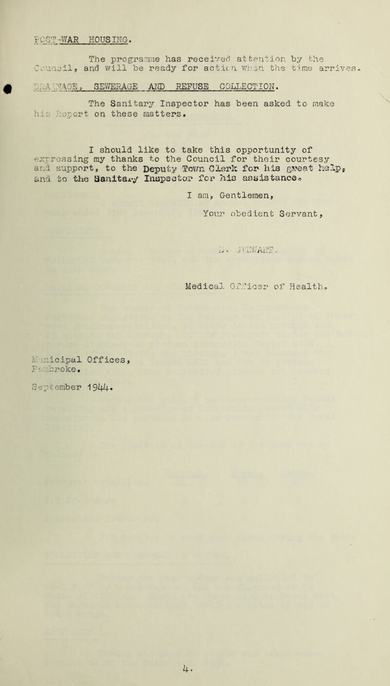 VCOT - WAR HOUSING. The programme has received attention by the Council, and will be ready for action when the time arrives. l PAG-S, SEWERAGE AND REFUSE COLLECTION. The Sanitary Inspector has been asked to make hi; report on these matters. I should like to take this opportunity of expressing my thanks to the Council for their courtesy and support, to the Deputy Tov/n Clerk for his gs?eat help* and to the Sanitary Inspector for 7iis assistance* I am, G-e n11 eme n, Your obedient Servant, i C'/nuk Medical Officer of Health,, nicipal Offices, Pembroke. September 1944* 4.
