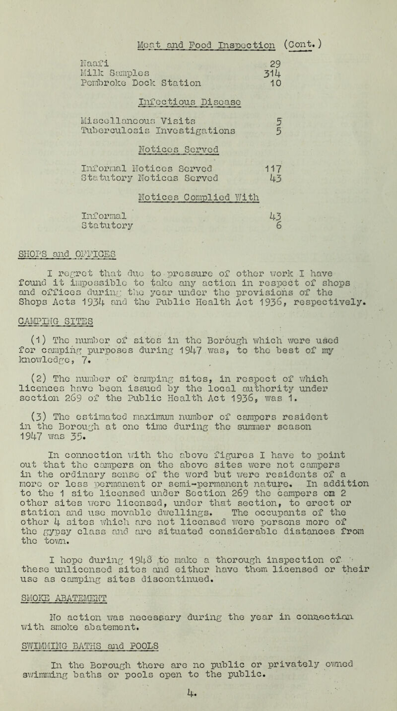 Moat and Food Inspection (Cont.) Naaf i Milk Samples Pembroke Dock Station 29 314 10 Infectious Disease Miscellaneous Visits Tuberculosis Investigations 5 5 Notices Served Informal Notices Served Statutory Noticas Served 117 43 Notices Complied With Informal Statutory 43 6 SHOPS and ONPIPES I regret that due to pressure of other work I have found it impossible to take any action in respect of shops and offices during the year under the provisions of the Shops Acts 1934 and the Public Health Act 1936, respectively. CAMPING SITES (1) The number of sites in the Borough whichWere used for camping purposes during 1947 was, to the best of my knowledge, 7. (2) The number of camping sites, in respect of which licences have been issued by the local authority under section 269 of the Public Health Act 1936, was 1. (3) The estimated maximum number of campers resident in the Borough at one time during the summer season 1947 was 33« In connection with the above figures I have to point out that the campers on the above sites were not campers in the ordinary sense of the word but were residents of a more or less permanent or semi-permanent nature. In addition to the 1 site licensed under Section 269 the campers on 2 other sites were licensed, under that section, to erect or station and use movable dwellings. The occupants of the other 4 sites which are not licensed were persons more of the gypsy class and are situated considerable distances from the town. I hope during 1943 to make a thorough inspection of these unlicensed sites and either have them licensed or their use as camping sites discontinued. SMOKE ABATEMENT No action was necessary during the year in connection with smoke abatement. SWIMMING BATHS and POOLS In the Borough there are no public or privately owned swimming baths or pools open to the public.