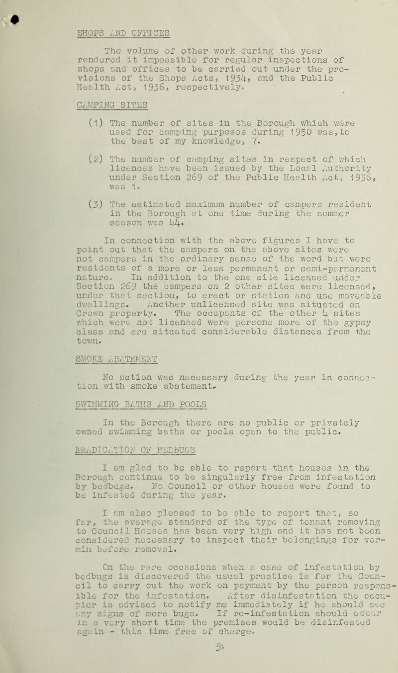 SHOPS AND OFFICES The volume of other work during the year rendered it impossible for regular inspections of shops and offices to be carried out under the pro- visions of the Shops Acts, 1934? and the Public Health Act, 1936, respectively- CAMPING SITES (1) The number of sites in the Borough which were used for comping purposes during 1950 was,to the best of my knowledge, 7* (2) The number of camping sites in respect of which licences have been issued by the Local .Authority under Section 269 of the Public Health Act, 1936, was 1. (3) The estimated maximum number of campers resident in the Borough at one time during the summer season was 44» In connection with the above figures I have to point out that the campers on the above sites were not campers in the ordinary sense of the word but were residents of a more or less permanent or semi-permanent nature* In addition to the one site licensed under Section 269 the campers on 2 other sites were licensed, under that section, to erect or station and use moveable dwellings. Another unlicensed site was situated on Crown property. The occupants of the other 4 sites which were not licensed were persons more of the gypsy class and are situated considerable distances from the town. SMOKE ABATEMENT No action was necessary during the year in connec- tion with smoke abatement.- SWIMMING BATHS r-.ND POOLS In the Borough there are no public or privately owned swimming baths or pools open to the public. ERADICATION OF EEDBUGS I am glad to be able to report that houses in the Borough continue to be singularly free from infestation by bedbugs. No Council or other houses were found to be infested during the year. I am also pleased to be able to report that, so far, the average standard of the type of tenant removing to Council Houses has been very high and it has not been considered necessary to inspect their belongings for ver- min before removal. On the rare occasions when a case of infestation by bedbugs is discovered the usual practice is for the Coun- cil to carry out the work on payment by the person respons- ible for the infestation. After disinfestation the cccii- pier is advised to notify me immediately if he should see any signs of more bugs. If re-infestation should occur in a very short time the premises would be disinfested again - this time free of charge.