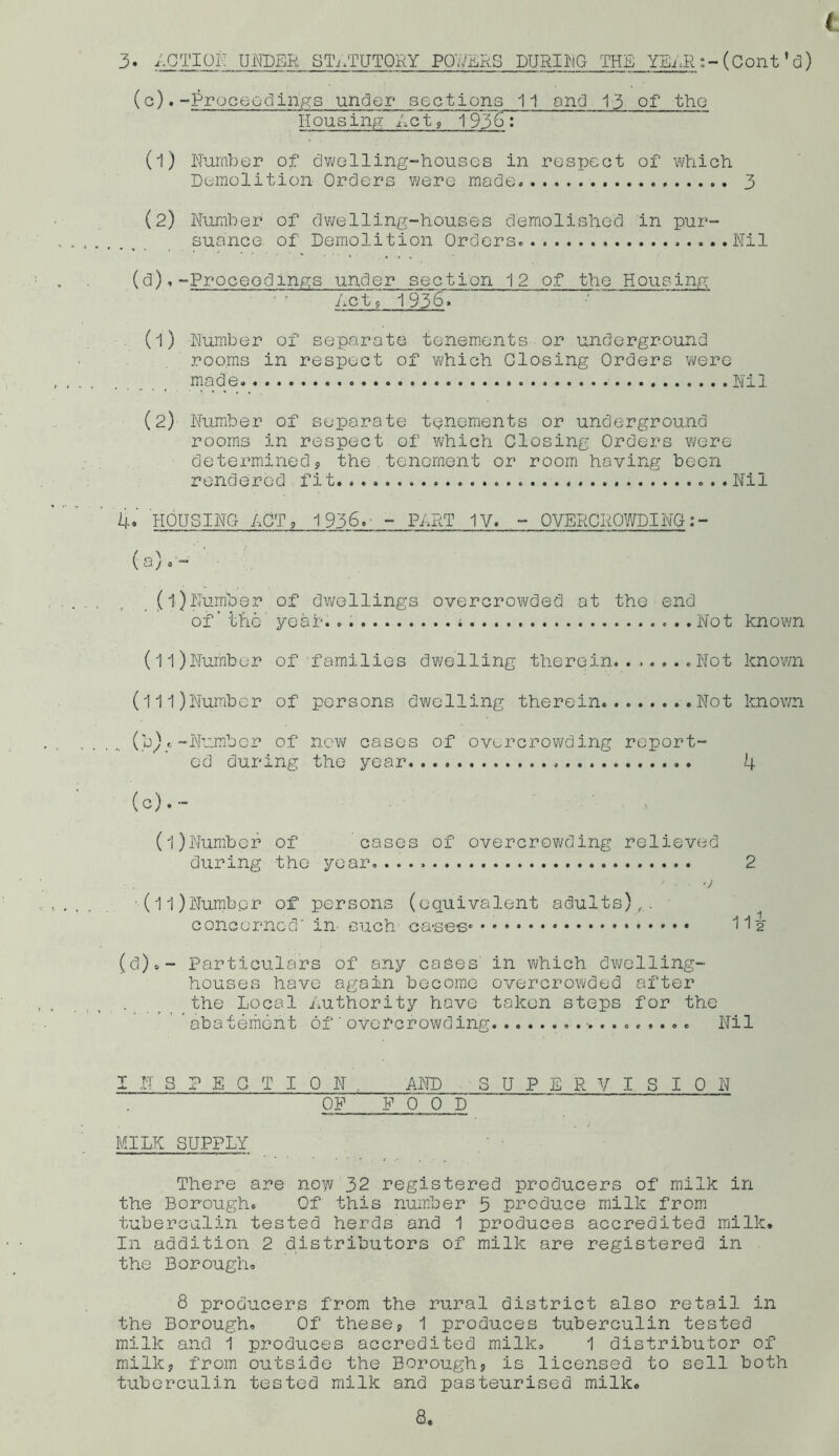 ( 3 • ACTION UNDER STATUTORY POWERS DURING THE YEAR :-(Cont’d) (c) .-Proceedings under sections 11 and 13 of the Housing Act; 1936: (1) Number of dwelling-houses in respect of which Demolition Orders were mode, 3 (2) Number of dwelling-houses demolished in pur- suance of Demolition Orders .....Nil (d) .-Proceedings under section 12 of the Housing Act> 1936, (1) Number of separate tenements or underground rooms in respect of which Closing Orders were made Nil (2) Number of separate tenements or underground rooms in respect of which Closing Orders were determined, the tenement or room having been rendered fit ...Nil 4. HOUSING ACT , 1936. - PART IV. - OVERCROWDING:- (a) ,- (1)Number of dwellings overcrowded at the end of - the' year. . Not known (ll)Number of families dwelling therein Not known (lll)Number of persons dwelling therein Not known (b) c —Number of now cases of overcrowding report- ed during the year. 4 (c) .~ (l)Number of cases of overcrowding relieved during the year. 2 (ll)Numbpr of persons (equivalent adults),. - concerned' in' such ca-ses* 11 2 (d)»- Particulars of any cades in which dwelling- houses have again become overcrowded after the Local Authority hove taken steps for the * abatement of'overcrowding Nil I N 3 P E Q T I 0 N . AND SUPERVISION OF F 0 0 D MILK SUPPLY There are now 32 registered producers of milk in the Borough. Of this number 5 produce milk from tuberculin tested herds and 1 produces accredited milk. In addition 2 distributors of milk are registered in the Borough. 8 producers from the rural district also retail in the Borough. Of these, 1 produces tuberculin tested milk and 1 produces accredited milk, 1 distributor of milk, from outside the Borough, is licensed to sell both tuberculin tested milk and pasteurised milk.