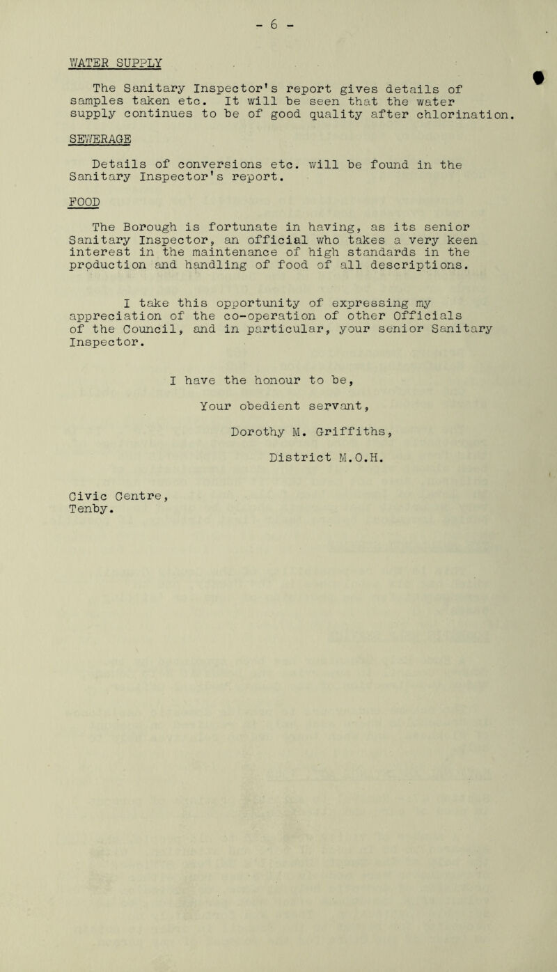 WATER SUPPLY The Sanitary Inspector’s report gives details of samples taken etc. It will be seen that the water supply continues to be of good quality after chlorination. SEWERAGE Details of conversions etc. will be found in the Sanitary Inspector’s report. FOOD The Borough is fortunate in having, as its senior Sanitary Inspector, an official who takes a very keen interest in the maintenance of high standards in the production and handling of food of all descriptions. I take this opportunity of expressing my appreciation of the co-operation of other Officials of the Council, and in particular, your senior Sanitary Inspector. I have the honour to be, Your obedient servant, Dorothy M. Griffiths, District M.O.H. Civic Centre, Tenby.