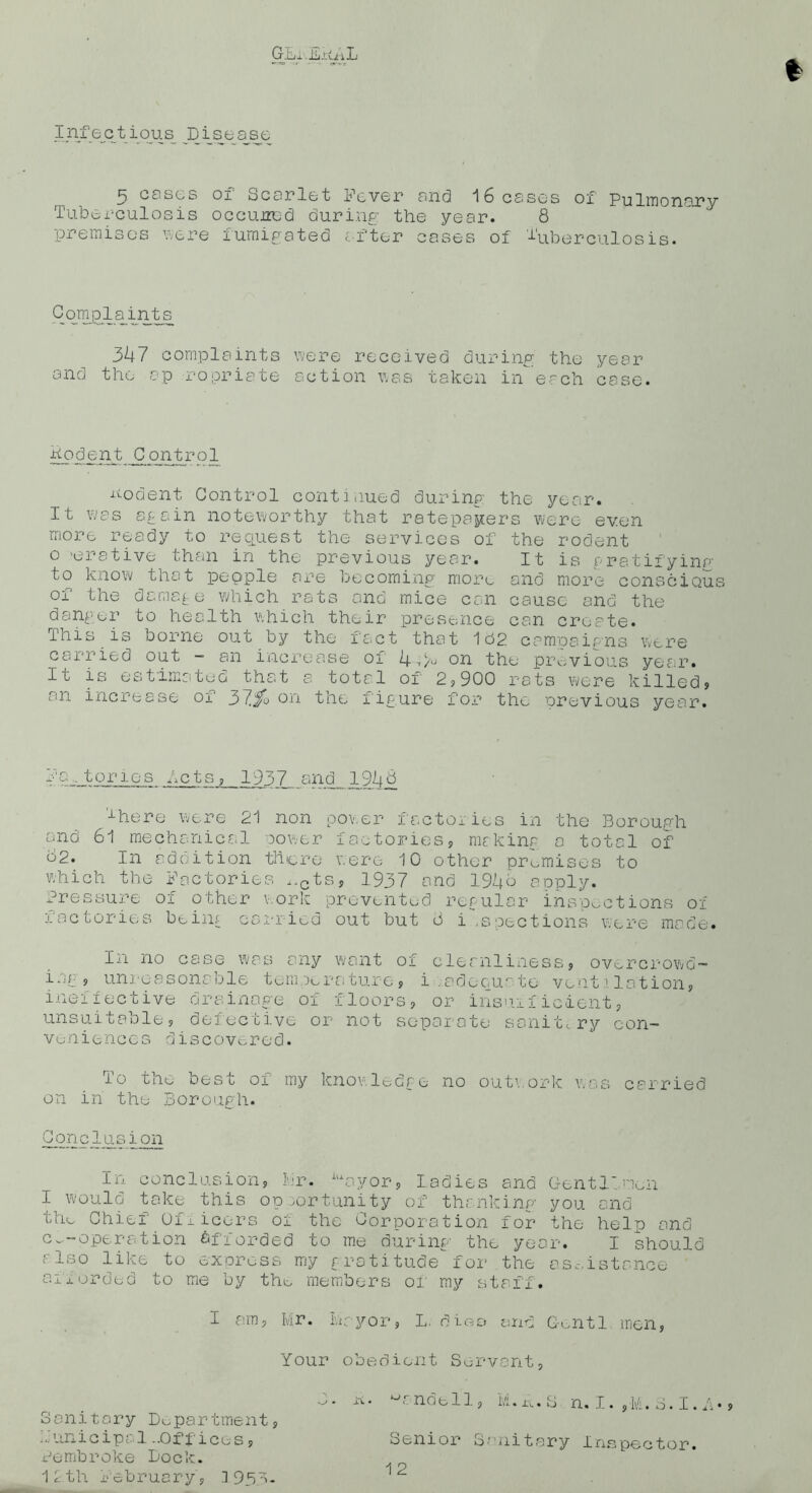 * Infectious Disease 5 cases oi ocarlct Fever and 16 cases ox Pulmonary Tuberculosis occuired during the year. 8 Complaints 347 complaints were received during the year and the ap ropriate action was taken ii-f each case. Dodent Control nodent Control continued during the year. It was again noteworthy that ratepayers were even more ready to request the services of the rodent o 'erative than in the previous year. It is gratifying to know that pepple are becoming more and more conscious of the damage which rats and mice can cause and the danger to health which their presence can create. This is borne out by the fact that 182 campaigns were carried out - an increase of i|,/u on the previous year. It is estimates that a total of 2?900 rats were killed? an increase of 3Jf0 on the figure for the previous year. fa.. tones bets? 1937 and .19-48 There were 21 non power factories in the Borough and 61 mechanical cover factories? making a total of 62. In addition there were 10 other premises to which the Factories ,.cts, 1937 and 1946 apply. Pressure oi other work prevented regular inspections of factories being carried out but 6 i ,s sections were made. In no case was any want of cleanliness, overcrowd- ing? unreasonable temperature? i .adequate ventilation? ineifective drainage of floors? or insufficient? unsuifcaole? delec ti.ve or not scpaiate snnitiry con- veniences discovered. To the best of my knowledge no outwork was carried on in the Borough. Conclusion In conclusion? 11*• ayor? ladies and Gentlemen I would take this opportunity of thanking you and thu Chief' Officers oi the Corporation for the help and c~-operation Afforded to me during- the year. I should r like to express my gratitude for the asc.istance afforded to me by the members or my staff. I am, Mr. Mayor? L. dies and C-entl men Your obedient Servant Sanitary Department Municipal-Offices ? Pembroke Dock. a. ndell j M. xv. S n. I. ?-M. S. I. Y* ? Senior Sanitary Inspector. 12th February ? 1 953