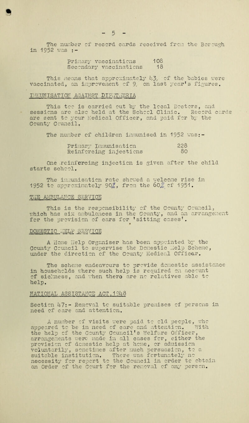 •l The number of record, cards received from the Borough in 1952 was :- Primary vaccinations 108 Secondary vaccinations 18 This means that approximately 43/ of the bahies were vaccinated, car improvement of 9. on last year1 s figures. I THUN I SAT I Oil AGAINST DIPHTHERIA This too is carried out by the local Doctors, and sessions are also held at the School Clinic. Record card are sent to your medical Officer, and paid for by the County Council. The number of children immunised in 1952 was:- Primary Immunisation 228 Reinforcing injections 80 One .reinforcing injection is given after the child starts school. The immunisation rate shoned a welcome rise in 1952 to approximately 90^, from the 60% of 1951. THE AMBULANCE SERVICE This is the responsibility of the County Council, which has six ambulances in the County, and an arrangement for the provision of cars for ’sitting cases’. DOMESTIC HELP SERVICE A Home Help Organiser has been appointed by the County Council to supervise the Domestic Help Scheme, under the direction of the County Medical Officer. The scheme endeavours to provide domestic assistance in households where such help is required on account of siciness, and when there are no relatives able to help. NATIONAL ASSISTANCE ACT,1948 Section 47:- Removal to suitable premises of persons in need of care and attention. A number of visits were paid to old people, who appeared to be in need of care and attention. With the help of the County Council’s Welfare Officer, arrangements were made in all cases for, either the provision of domestic help at home, or admission voluntarily, sometimes after much persuasion, to a suitable institution. There was fortunately no necessity for report to the Council in order to obtain an Order of the Court for the removal of any person.