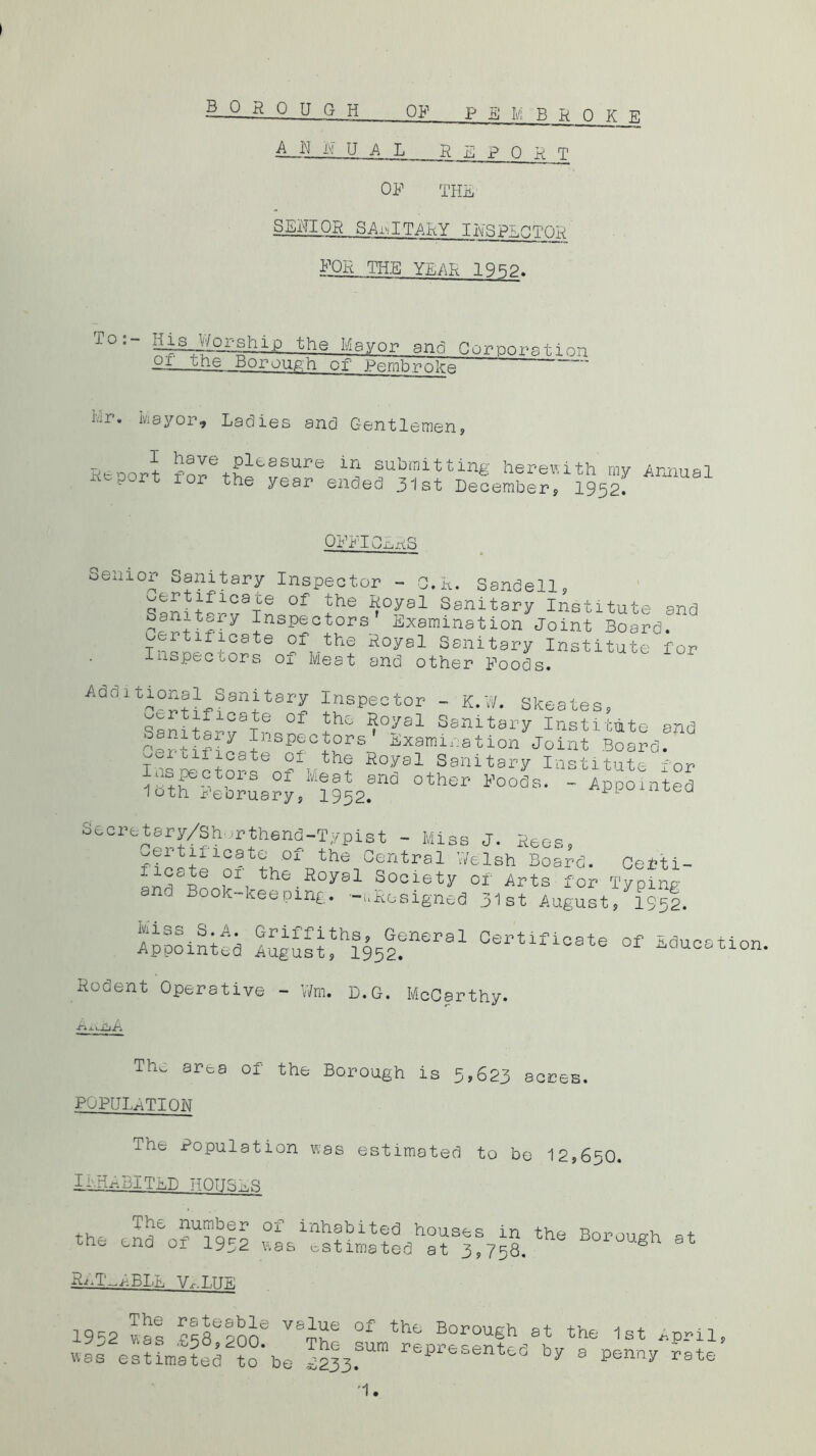 OF P E M B R 0 K E A. N R UAL REPORT OF THE SEHIOR SANITARY IHSPEgTOn FOR THE YEAR .1QRP. To: IlsJ/Zor-ship the Mayor and Cornoratinn PI., tne _Boroufin of Pembroke J.r. kayor. Ladies and Gentle emen Renort fRlessure ir^ submitting herewith my Annual x' 1 ~ 1 ^he year ended 31st December, 1952. OFFICES Senior Sanitary Inspector - C.R. Sandell, ^ertificaue of the Royal Sanitary Institute and Sanitary Inspectors Examination Joint Board.  T^nlf-lG8te ?fT-the Royal Sanitary Institute for Inspectors o± Meat and other Foods. Adoitional Sanitary Inspector - K.W. Skeates, ^ 1C3 e of th- Roys 1 Sanitary Institute and ertifiT InSpf°J°rs Examination Joint Board. Tnlntnf6 O-L. the Royal Sanitary Institute for Inspectors oi Meat and other Foods. - Appointed loth February, 1952. iuea Secretary/Shorthend-Typist - Miss J. Rees, wertincate of the Central V/elsh Board. Cefti- 01 the Boyal Society of Arts for Typing ana Book-keeping, -designed 31st August, 1952. Appointed ^S“h195lfeP91 Certiflc8te of ^uoation. Rodent Operative - Wm. D.G. McCarthy. The. area of the Borough is 5,623 acres. POPULATION The Population was estimated to be 12,650. INHABITED HOUSER the end£o?Ul952 B°r°Ugh at Ra.T-.ABLE Vr-T.TTE 19=2 vas B38e?one ij6 °f thc trough at the 1st April, was esUmS ?o‘be r^senU6 By a penny rate ’I.