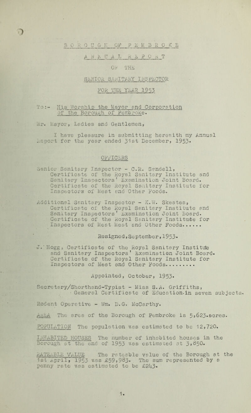 3 0 R 0 U G- I-I OF P E M BROKE A N i\ LT A L REPORT OF THE SENIOR SArilTARY INSPECTOR FOR THE YEAR 1953 To:- His V'/orship the Mayor and Corporation of the Borough of Pembroke. Mr. I-ay or, Ladies and Gentlemen, I have pleasure in submitting herewith my Annual .report for the year ended 31st December, 1953* OFFICERS Senior Sanitary Inspector - G.R. Sandell, Certificate of the Royal Sanitary Institute and Sanitary Inspectors* Examination Joint Board. Certificate of the Royal Sanitary Institute for Inspectors of Meat and Other Foods. Additional Sanitary Inspector - K.W. Skeates, Certificate of the Royal Sanitary Institute and Sanitary Inspectors* examination Joint Board. Certificate of the Royal Sanitary Institute for Inspectors of Meat Meat and Other Foods Resigned,September,1933* J.'Hogg, Certificate of the Royal Sanitary Institute and Sanitary Inspectors* Examination Joint Board. Certificate of the Royal Sanitary Institute for Inspectors of Meat and Other Foods Appointed, October, 1953* Secretary/Shorthand-Typist - Miss S.A. Griffiths, • General Certificate of Education.in seven subjects. Rodent Operative - Wm. D.G. McCarthy. Ar^A The area of the Borough of Pembroke is 5?623«acres. POPULATION The population was estimated to be 12,720. 1-UaBITED HOUSES The number of inhabited houses in the Borough at the end of 1953 was estimated at 3*850. RATEABLE VALUE The rateable value of the Borough at the 1st April. 1953 was .£59*983. The sum represented by a penny rate was estimated to be £243* 1