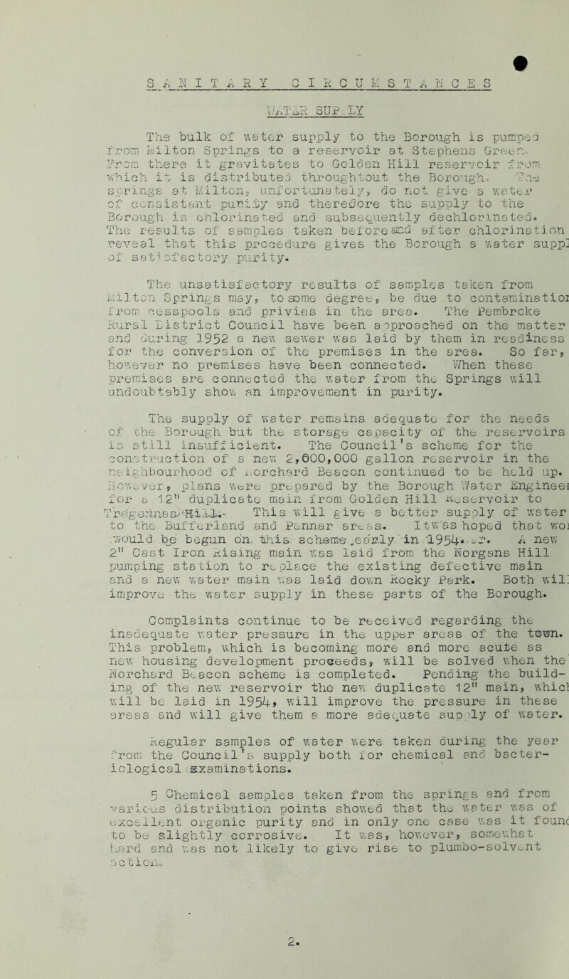v/MTER SUP.. LY The bulk of water supply to the Borough is pumped from Milton Springs to a reservoir at Stephens Green- Urom there it gravitates to Golden Hill reservoir from which if is distributed throughtout the Borough. The springs at Milton, unfortunateiy, do not give a water of consistent purity and therefore the supply to the Borough is chlorinated and subsequently aechlor mated. The results of samples taken before and after chlorination reveal that this procedure gives the Borough a water suppj of satisfactory purity. The unsatisfactory results of samples taken from Milton Springs may, to some degree, be due to contaminat.ior from cesspools and privies in the area. The Pembroke Rural district Council have been aoproached on the matter and during 1952 a new sewer was laid by them in readiness for the conversion of the premises in the area. So far, however no premises have been connected. When these premises are connected the water from the Springs will undoubtably show an improvement in purity. The supply of water remains adequate for the needs of 'che Borough but the storage capacity of the reservoirs is still insufficient. The Councilfs scheme for the construction of a new 2,000,000 gallon reservoir in the neighbourhood of i.orchard Beacon continued to be held up. However, plans were prepared by the Borough Water Engineea for a 12 duplicate main from Golden Hill -temervoir to Tregehnasl'Hii-l.-- This will give a better supply of water to the Buffer-land and Pennar arc.as. Itw'as hoped that woj .would be begun on. this, scheme yearly Tin '1954*^-'. A new 2” Cast Iron Rising main Was laid from the Norgans Hill pumping station to replace the existing defective main and a new water main was laid down Rocky Park. Both will improve the water supply in these parts of the Borough. Complaints continue to be received regarding the inadequate water pressure in the upper areas of the town. This problem, which is becoming more and more acute as new housing development proceeds, will be solved when the iMorchard Beacon scheme is completed. Pending the build- ing of the new reservoir the new duplicate 12*' main, whicl will be laid in 1954» will improve the pressure in these areas and will give them a more adequate sup ^ly of water. Regular samples of water were taken during the year from the Councilfs supply both for chemical and bacter- iological examinations. 5 Chemical samples taken from the sprinqs and from various distribution points showed that the water was of excellent organic purity and in only one case was it found to be slightly corrosive. It was, however, somewhat Lard and was not likely to give rise to plumbo-solvent a c tion-