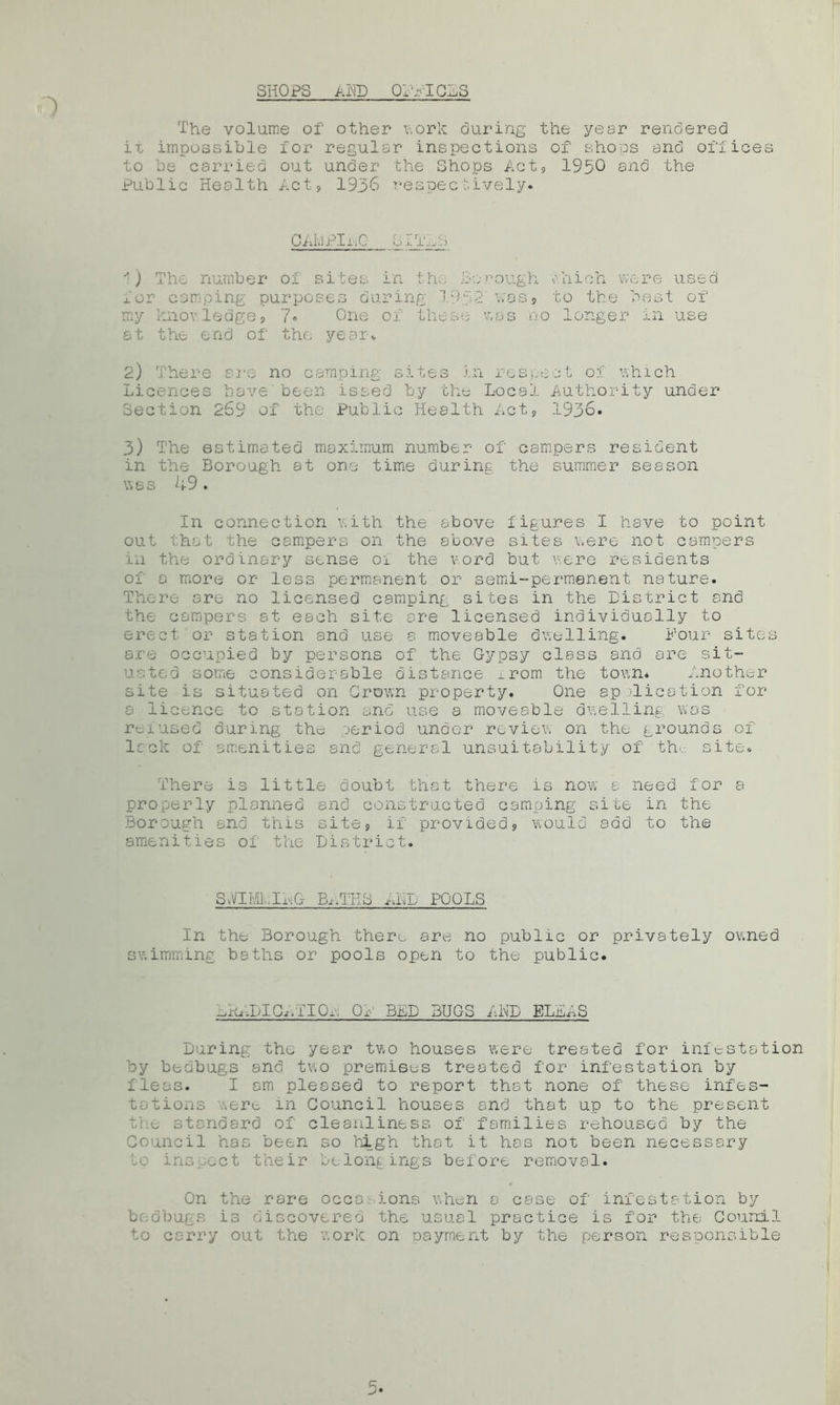 SHOPS ADD oiltcls The volume of other work during the year rendered ii impossible for regular inspections of shops and offices to be carried out under the Shops Act9 1950 and the Public Health Act, 1936 respectively* CAivlPInG SIT'...:.) 1) The number of sites in tin, borough ohich were used for camping purposes during 1952 was5 to the best of my knowledge9 7* One of these was no longer in use at the end of the year* 2) There S2*e no camping sites in respect of which Licences have'been issed by the Local Authority under Section 269 of the Public Health Act, 1936. 3) The estimated maximum number of campers resident in the Borough at one time during the summer season W 8 3 ^4-9 • In connection with the above figures I have to point out that the campers on the above sites were not campers in the ordinary sense oi the word but were residents of a more or less permanent or semi-permanent nature. There are no licensed camping sites in the District and the campers at each site are licensed individually to erect or station and use a moveable dwelling. Hour sites are occupied by persons of the Gypsy class and are sit- uated some considerable distance ^rom the town* Another site is situated on Crown property. One ap )lication for a licence to station and use a moveable dwelling was reiused during the period under review on the grounds of lack of amenities and general unsuitability of th site* There is little doubt that there is now a need for a properly planned and constructed camping site in the Borough and this site9 if provided, would add to the amenities of the District. SvVlMLILG BATHS MI) POOLS In the Borough there are no public or privately owned swimming baths or pools open to the public. .PIO./i 10,, Or BED BUGS AMD ELLAS During the year two houses were treated for infestation by bedbugs and two premises treated for infestation by fleas. I am pleased to report that none of these infes- tations ,ert in Council houses and that up to the present the standard of cleanliness of families rehoused by the Council has been so high that it has not been necessary to inspect their belongings before removal. On the rare occd.-. ions when a case of infestation by bedbugs is discovered the usual practice is for the Counil to carry out the work on Dayrnent by the person responsible