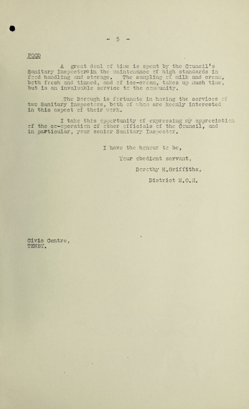 POOD A great deal of time is spent by the Council's Sanitary Inspectors in the maintenance of high standards in food handling end storage. The sampling of milk and cream, both fresh and tinned, and of ice-cream, takes up much time, but is an invaluable service to the community. .The Borough is fortunate in having the services of two Sanitary Inspectors, both of v.hcm are keenly interested, in this aspect of their work. I take this opportunity of expressing my appreciation of the co-operation of other officials of the Council, and in particular, your senior Sanitary Inspector. I have the honour to be, Your obedient servant, Dorothy M.Griffiths, District M.O.H. Civic Centre, TENBY.