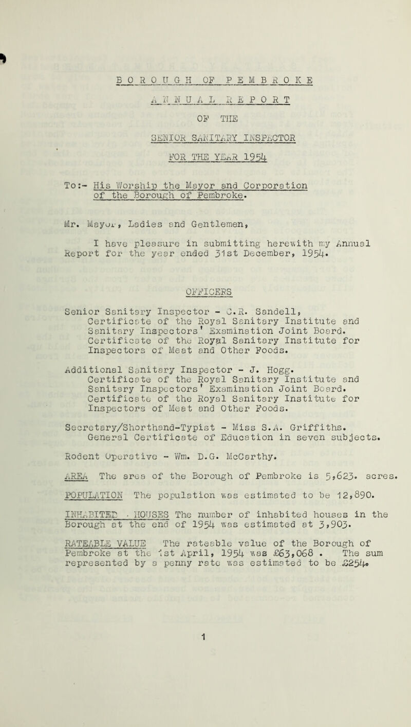 BOROUGH OF PEMBROKE H !L MU A L REPORT OF THE GEEIOR SOLITARY INSPECTOR FOR THE YE-^R 1954 To:- His Worship the Mayor and Corporation of the Borough of Pembroke. Mr. Mayor, Ladies and Gentlemen, I have pleasure in submitting herewith my Annual Report for the year ended 31st December, 1934* OFFICERS Senior Sanitary Inspector - C.R. Sandell, Certificate of the Royal Sanitary Institute and Sanitary Inspectors’ Examination Joint Board. Certificate of the Royal Sanitary Institute for Inspectors of Meat and Other Foods. Additional Sanitary Inspector - J. Hogg. Certificate of the Royal Sanitary Institute and Sanitary Inspectors’ Examination Joint Board. Certificate of the Royal Sanitary Institute for Inspectors of Meat and Other Foods. Secretary/Shorthand-Typist - Miss S.A. Griffiths. General Certificate of Education in seven subjects. Rodent Operative - Wm. D.G. McCarthy. AREA The area of the Borough of Pembroke is 5j623« acres. POPULATION The population was estimated to be 12,890. INHABITED ■ HOUSES The number of inhabited houses in the Borough at the end of 1954 was estimated at 3,903. RATEABLE VALUE The rateable value of the Borough of Pembroke at the 1st April, 1954 was £63,068 . The sum represented by a penny rate was estimated to be £254®