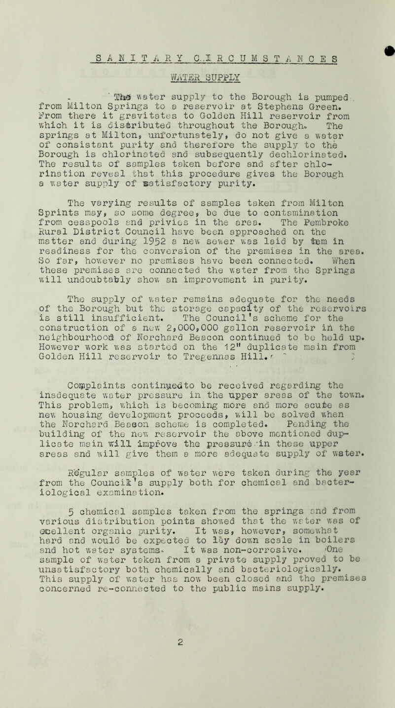 WRTER SUPPLY Tte5 water supply to the Borough is pumped from Milton Springs to a reservoir at Stephens Green. From there it gravitates to Golden Hill reservoir from which it is distributed throughout the Boroughs The springs at Milton, unfortunately, do not give a water of consistant purity and therefore the supply to the Borough is chlorinated and subsequently dechlorinated. The results of samples taken before and after chlo- rination reveal that this procedure gives the Borough a water supply of satisfactory purity. The varying results of samples taken from Milton Sprints may, so some degree, be due to contamination from cesspools and privies in the area. The Pembroke Rural District Council have been approached on the matter and during: 1952 a new sewer was laid by Item in readiness for the conversion of the premises in the area. So far, however no premises have been connected. When these premises ore connected the water from the Springs will undoubtably show an improvement in purity. The supply of water remains adequate for the needs of the Borough but the storage capacity of the reservoirs is still insufficient. The Council’s scheme for the construction of a new 2,000,000 gallon reservoir ih the neighbourhood! of Norchard Beacon continued to be held up. However work was started on the 12 duplicate main from Golden Hill reservoir to Tregennas Hill#f ' .■ Complaints continpedto be received regarding the inadequate water pressure in the upper areas of the town. This problem, which is becoming more and more acute as new housing development proceeds, will be solved when the Norchard Season scheme is completed. Pending the building of the new reservoir the above mentioned dup- licate main will improve the pressure .‘in these upper areas and will give them a more adequate supply of water. Regular samples of water were taken during the year from the Council’s supply both for chemical and bacter- iological examination. 5 chemical samples token from the springs and from various distribution points showed that the water was of ocellent organic purity. It was, however, somewhat hard and would be expected to lay down scale in boilers and hot water systems- It was non-corrosive. 'One sample of water taken from a private supply proved to be unsatisfactory both chemically and bacteriologically. This supply of water has now been closed and the premises concerned re-connected to the public mains supply.