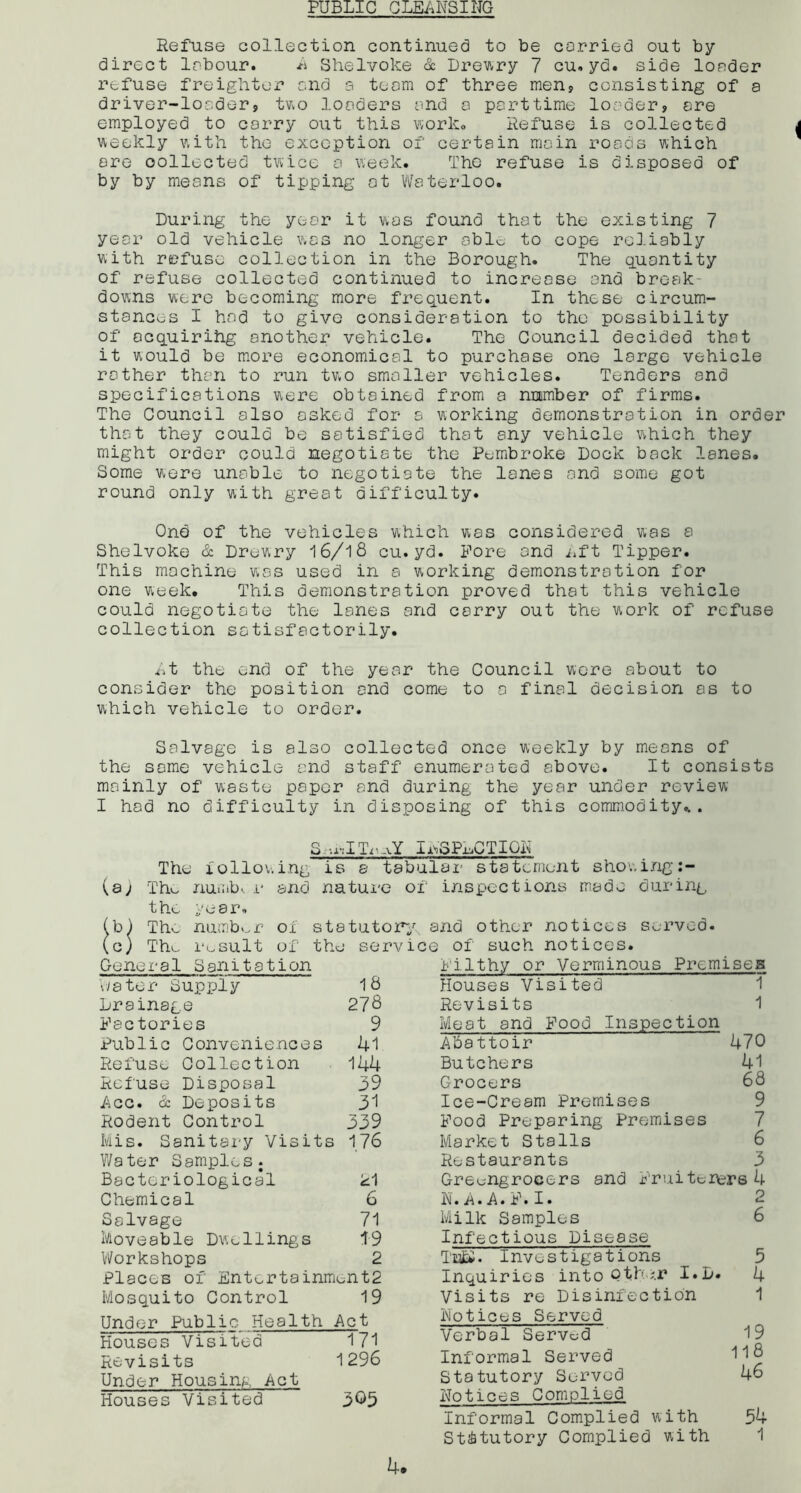 PUBLIC CLEANSING Refuse eollection continued to be carried out by direct labour. A Shelvoke & Dreary 7 cu.yd. side loader refuse freighter and a team of three men, consisting of a driver-loader, two loaders and a parttime loader, are employed to carry out this work# Refuse is collected weekly with the exception of certain main roads which are oollected twice a week. The refuse is disposed of by by means of tipping at Waterloo. During the year it was found that the existing 7 year old vehicle was no longer able to cope reliably with refuse collection in the Borough. The quantity of refuse collected continued to increase and break- downs were becoming more frequent. In these circum- stances I had to give consideration to the possibility of ecquirihg another vehicle. The Council decided that it would be more economical to purchase one large vehicle rather than to run two smaller vehicles. Tenders and specifications were obtained from a number of firms. The Council also asked for a working demonstration in order that they could be satisfied that any vehicle which they might order could negotiate the Pembroke Dock back lanes. Some were unable to negotiate the lanes and some got round only with great difficulty. Ond of the vehicles which was considered was a Shelvoke & Drewry 16/18 cu. yd. Fore and lift Tipper. This machine was used in a working demonstration for one week. This demonstration proved that this vehicle could negotiate the lanes and carry out the work of refuse collection satisfactorily. At the end of the year the Council were about to consider the position end come to a final decision as to which vehicle to order. Salvage is also collected once weekly by means of the some vehicle end staff enumerated above. It consists mainly of waste paper and during the year under review I hod no difficulty in disposing of this commodity... S-.nlTr-vY INSPECTION The following is a tabular statement showing (a) The number and nature of inspections made during the year. b) The number of statutory c) Tho result of the servi Gene i'a 1 Sanitation eater Supply 18 Drainage 278 Factories 9 Public Conveniences 41 Refuse Collection 144 Refuse Disposal 39 Acc. & Deposits 31 Rodent Control 339 Mis. Sanitary Visits 176 Water Samples. Bacteriological 21 Chemical 6 Salvage 71 Moveable Dwellings 19 Workshops 2 Places of Entertainment2 Mosquito Control 19 Under Public Health Act Houses Visited 171 Revisits 1296 Under Housing Act Houses Visited 3^5 and other notices served. q of such notices. Filthy or Verminous Premises Houses Visited 1 Revisits 1 Meat and Food Inspection Abattoir 470 Butchers 41 Grocers 68 Ice-Cream Premises 9 Food Preparing Premises 7 Market Stalls 6 Restaurants 3 Greengrocers and Fruiterers 4 N.A.A.F.I. 2 Milk Samples 6 Infectious Disease Investigations 5 Inquiries into Qtho.r I.D. 4 Visits re Disinfection 1 Notices Served Verbal Served 19 Informal Served H8 Statutory Served 46 Notices Complied Informal Complied with 54 Statutory Complied with 1
