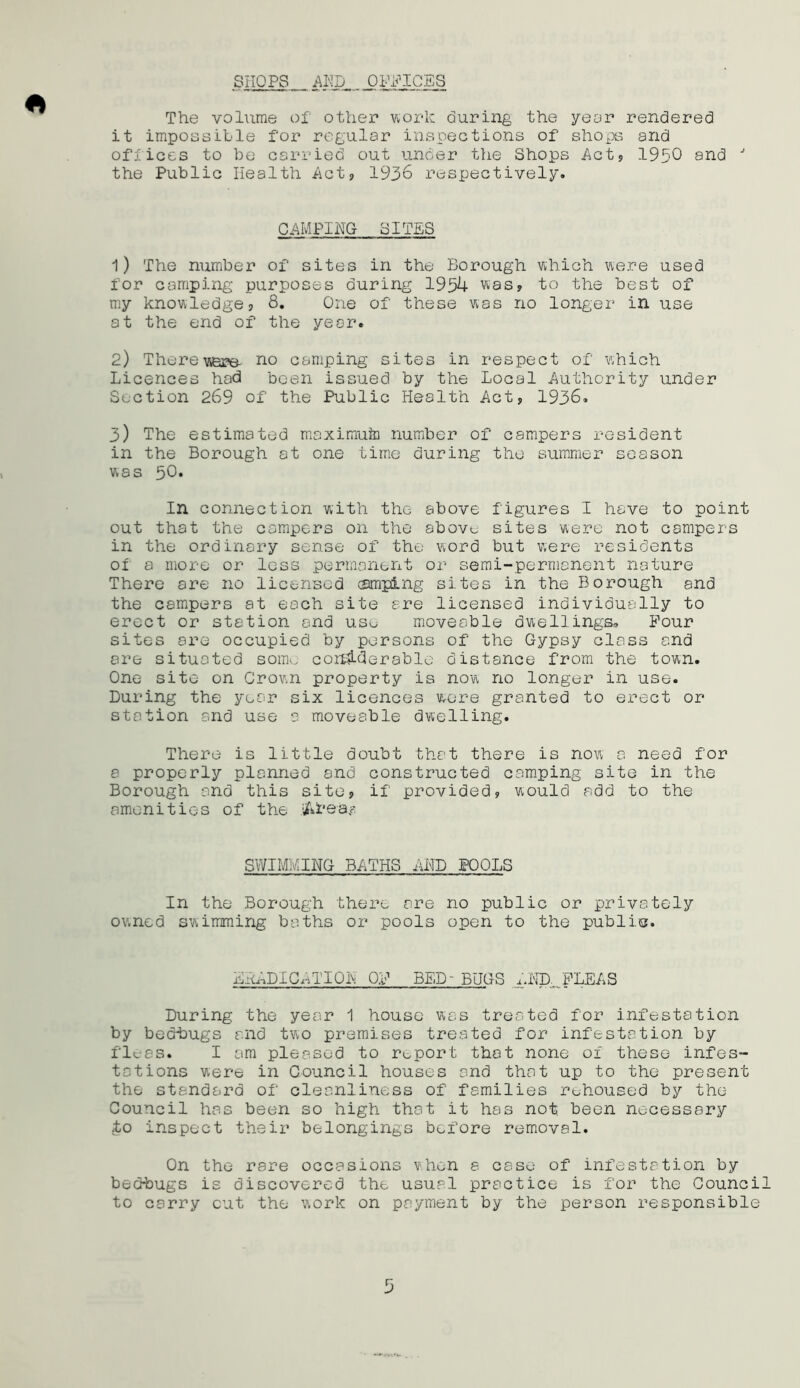 SHOPS AND... OPPICES The volume of other work during the year rendered it impossible for regular inspections of shops and offices to be carried out under the Shops Act? 1950 and J the Public Health Act* 1936 respectively. CAMPING SITES 1) The number of sites in the Borough which were used for camping purposes during 1954 was? to the best of my knowledge? 8. One of these was no longer in use at the end of the year. 2) There were- no camping sites in respect of which Licences had been issued by the Local Authority under Section 269 of the Public Health Act? 1936. 3) The estimated maximuto number of campers resident in the Borough at one time during the summer season was 50. In connection with the above figures I have to point out that the campers on the above sites were not campers in the ordinary sense of the word but were residents of a more or less permanent or semi-permanent nature There are no licensed camping sites in the Borough and the campers at each site are licensed individually to erect or station and use moveable dwellings. Pour sites are occupied by persons of the Gypsy class and are situated soiim considerable distance from the town. One site on Crown property is now no longer in use. During the year six licences were granted to erect or station and use a moveable dwelling. There is little doubt that there is now a need for a properly planned and constructed camping site in the Borough and this site? if provided? would add to the amenities of the iArea.s SWIMMING BATHS AND POOLS In the Borough there are no public or privately owned swimming baths or pools open to the public. EicADICATION OP BED- BUGS Aim...PLEAS During the year 1 house was treated for infestation by bedbugs and two premises treated for infestation by fleas. I am pleased to report that none of these infes- tations were in Council houses and that up to the present the standard of cleanliness of families rehoused by the Council has been so high that it has not been necessary to inspect their belongings before removal. On the rare occasions when a case of infestation by bedbugs is discovered the usual practice is for the Council to carry cut the work on payment by the person responsible