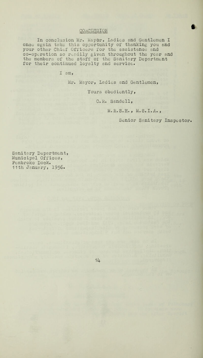 CONCLUSION In conclusion Mr. Mayor, Ladies and Gentlemen I oncu again take this opportunity of thanking you and your other Chief' Officers for the assistance and co-opv.ration so readily given throughout the year and the members of the staff 01 the Sanitary Department for their continued loyalty and service. I am, Mr. Mayor? Ladies and Gentlemen, Yours obediently, C.K. Ssndell, M.R.S.H. , M.S.I.A. , Senior Sanitary Inspector. Sanitary Department, Municipal Offices, Pembroke Dock. 11th January, 1956*