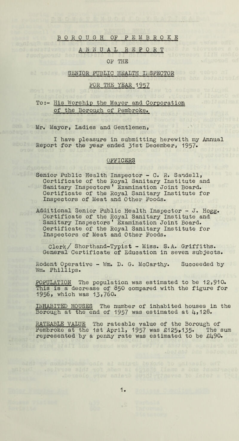 B 0 ROUGH OF PEMBROKE ANNUAL REPORT OF THE SENIOR PUBLIC HEALTH INSPECTOR FOR THE YEAR 1957 To:- His Worship the Mayor and Corporation of the Borough of Pembroke* Mr* Mayor» Ladies and Gentlemen, I have pleasure in submitting herewith my Annual Report for the year ended 31st December, 1957» OFFICERS Senior Public Health Inspector - C. R. Sandell, Certificate of the Royal Sanitary Institute and Sanitary Inspectors * Examination Joint Board. Certificate of the Royal Sanitary Institute for Inspectors of Meat and Other Foods. Additional Senior Public Health Inspector - J. Hogg. Certificate of the Royal Sanitary Institute and Sanitary Inspectors’ Examination Joint Board. Certificate of the Royal Sanitary Institute for Inspectors of Meat and Other Foods. Clerk/ Shorthand-Typist - Miss. S.A. Griffiths. General Certificate of Education in seven subjects. Rodent Operative - Wm. D. G. McCarthy. Succeeded by Wm. Phillips. POPULATION The population was estimated to be 12,910. This is a decrease of 850 compared with the figure for 1956, which was 13,760. INHABITED HOUSES The number of inhabited houses in the Borough at the end of 1957 was estimated at 4»128. RATEABLE VALUE The rateable value of the Borough of Pembroke at the 1st April, 1957 was £125>135* The sum represented by a penny rate was estimated to be £490.