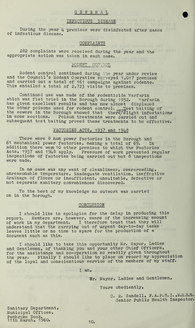 GENE R A L INFECTIOUS DISEASE During the year 4 premises were disinfected after cases of infectious disease. COMPLAINTS 282 complaints were received during the year and the appropriate action was taken in each case. RODENT CONJROL Rodent control continued during the year under review and the Council’s Rodent Operative surveyed 1,017 premises and carried out a total of 161 campaigns against rodents. This entailed a total of 2,723 visits to premises. Continued use was made of the rodenticide Warfarin which was fist tried in the Borough during 1952. Warfarin has given excellent results and has now almost displaced the other poisons used for rodent control. Test baiting of the sewers in the Borough showed that there/slight infestations in some sections. Poison treatments were carried out and subsequent test baiting proved these treatments to be effective. FACTORIES ACTS, 1937 and 1948 There were 8 non power factories in the Borough and 61 mechanical power factories, making a total of 69. In addition there were 10 other premises to which the Factories Acts, 1937 and 1948 apply. Pressure of work prevented regular inspections of factories being carried out but 8 inspections were made. In no case was any want of cleanliness, overcrowding, unreasonable temperature, inadequate ventilation, ineffective drainage of floors or insufficient, unsuitable, defective or not separate sanitary conveniences discovered. To the best of my knowledge no outwork was carried on in the Borough. CONCLUSION I should like to apologise for the delay in producing this report. Members are, however, aware of the increasing amount of work in my department. I therefore trust that they will understand that the carrying out of urgent day-to-day tasks leaves little or no time to spare for the production of a document such as this. I should like to take this opportunity Mr. Mayor, Ladies and Gentlemen, of thanking you and your other Chief Officers, for the assistance and co-operation so readily given throughout the year. Finally I should like to place on record my appreciation of the loyal and conscientious service of the members of my staff. I am, Mr. Mayor, Ladies and Gentlemen, Yours obediently, C. R. Sandell, F. A. P. H. I. ,M.R.S.H. Senior Public Health Inspector Sanitary Department, Municipal Offices, Pembroke Dock. „ 11th March, 1960.