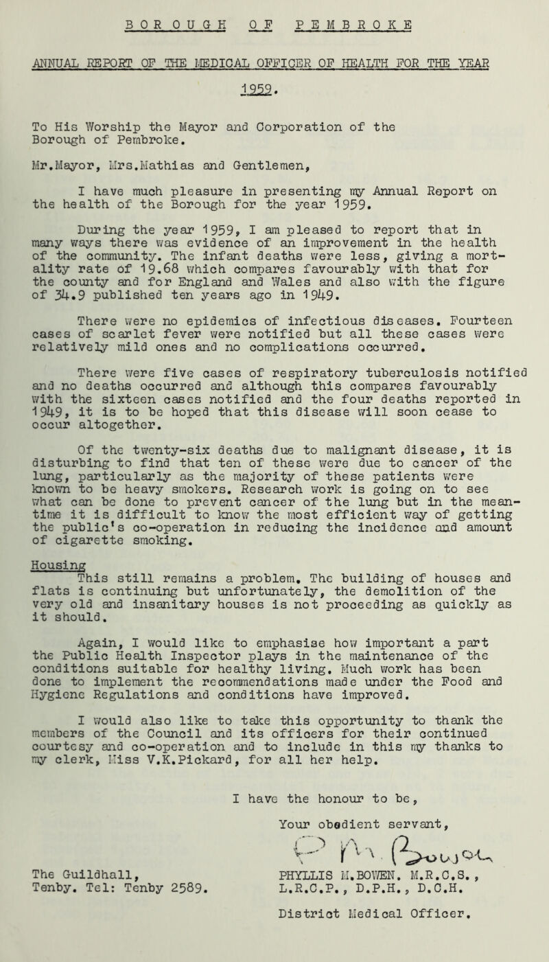 BORO UGH OP PEMBROKE ANNUAL REPORT OP THE MEDICAL OPPICER OF HEALTH FOR THE YEAR To His Worship the Mayor and Corporation of the Borough of Pembroke. Mr.Mayor, Mrs.Mathias and Gentlemen, I have much pleasure in presenting my Annual Report on the health of the Borough for the year 1959. During the year 1959, I am pleased to report that in many ways there was evidence of an improvement in the health of the community. The infant deaths were less, giving a mort- ality rate of 19.68 which compares favourably with that for the county and for England and Wales and also with the figure of 34.9 published ten years ago in 1949. There were no epidemics of infectious diseases. Fourteen cases of scarlet fever were notified but all these cases were relatively mild ones and no complications occurred. There were five cases of respiratory tuberculosis notified and no deaths occurred and although this compares favourably with the sixteen cases notified and the four deaths reported in 1949, it is to be hoped that this disease will soon cease to occur altogether. Of the twenty-six deaths due to malignant disease, it is disturbing to find that ten of these were due to cancer of the lung, particularly as the majority of these patients were known to be heavy smokers. Research work is going on to see what can be done to prevent cancer of the lung but in the mean- time it is difficult to know the most efficient way of getting the public’s co-operation in reducing the incidence and amount of cigarette smoking. This still remains a problem. The building of houses and flats is continuing but unfortunately, the demolition of the very old and insanitary houses is not proceeding as quickly as it should. Again, I would like to emphasise how important a part the Public Health Inspector plays in the maintenance of the conditions suitable for healthy living. Much work has been done to implement the recommendations made under the Pood and Hygiene Regulations and conditions have improved. I would also like to take this opportunity to thank the members of the Council and its officers for their continued courtesy and co-operation and to include in this my thanks to my clerk, Miss V.K.Pickard, for all her help. 1252 Housing I have the honour to be Your obedient servant The Guildhall, Tenby. Tel: Tenby 2589 PHYLLIS M.BOWEN. M.R.C.S., L.R.C.P,, D.P.H., D.C.H. District Medical Officer