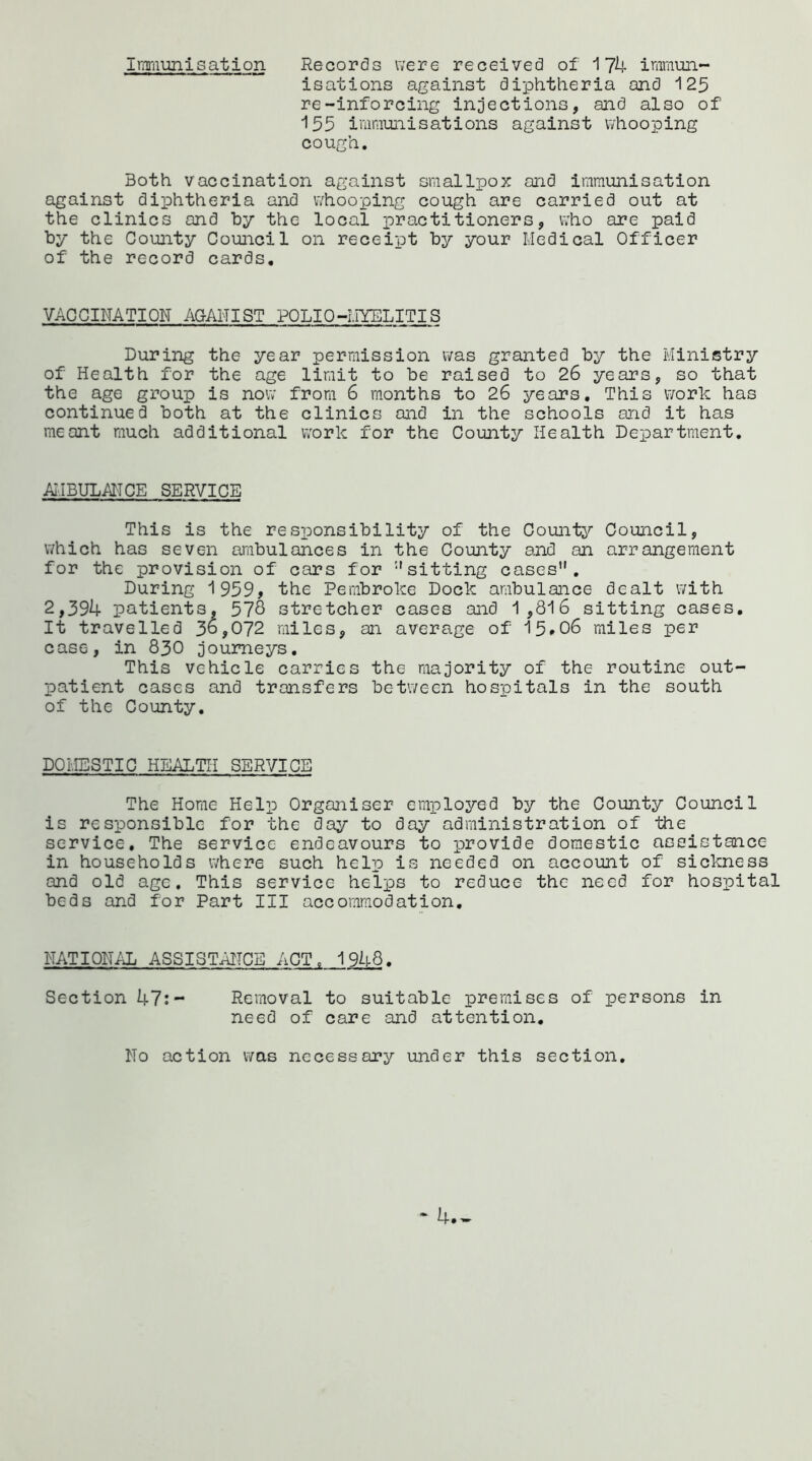 Immunisation Records were received of 174 immun- isations against diphtheria and 125 re-inforcing injections, and also of 155 immunisations against whooping cough. Both vaccination against smallpox and immunisation against diphtheria and whooping cough are carried out at the clinics and by the local practitioners, who are paid by the County Council on receipt by your Medical Officer of the record cards. VACCINATION AGANIST POLIO-MYELITIS During the year permission was granted by the Ministry of Health for the age limit to be raised to 26 years, so that the age group is now from 6 months to 26 years. This work has continued both at the clinics and in the schools and it has meant much additional work for the County Health Department. AMBULANCE SERVICE This is the responsibility of the County Council, which has seven ambulances in the County and an arrangement for the provision of cars for '-'sitting cases. During 1959, the Pembroke Dock ambulance dealt with 2,394 patients, 578 stretcher cases and 1,816 sitting cases. It travelled 36,072 miles, an average of 15*06 miles per case, in 830 journeys. This vehicle carries the majority of the routine out- patient cases and transfers between hospitals in the south of the County. DOMESTIC HEALTH SERVICE The Home Help Organiser employed by the County Council is responsible for the day to day administration of the service. The service endeavours to provide domestic assistance in households where such help is needed on account of sickness and old age. This service helps to reduce the need for hospital beds and for Part III accommodation. NATIONAL ASSISTANCE ACT. 1948. Section 47:- Removal to suitable premises of persons in need of care and attention. No action was necessary under this section.