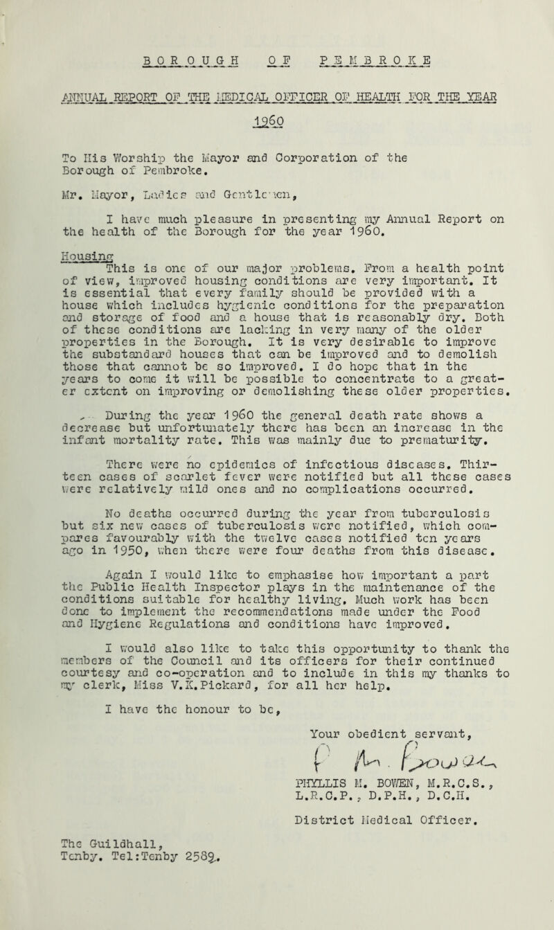 ANNUAL REPORT OF THE MEDICAL OFFICER OF HEALTH FOR THE YEAR 1.9.60 To Ilis Worship the Mayor and Corporation of the Borough of Pembroke. Mr. Mayor, Ladies and Gentlemen, I have much pleasure in presenting my Annual Report on the health of the Borough for the year i960. This is one of our major problems. Prom a health point of view, improved housing conditions are very important. It is essential that every family should be provided with a house which includes hygienic conditions for the preparation and storage of food and a house that is reasonably dry. Both of these conditions are lacking in very many of the older properties in the Borough. It is very desirable to improve the substandard houses that can be improved and to demolish those that cannot be so improved. I do hope that in the years to come it will be possible to concentrate to a great- er extent on improving or demolishing these older properties. ^ During the year i960 the general death rate shows a decrease but unfortunately there has been an increase in the infant mortality rate. This was mainly due to prematurity. There were no epidemics of infectious diseases. Thir- teen cases of scarlet fever were notified but all these cases were relatively mild ones and no complications occurred. No deaths occurred during the year from tuberculosis but six new cases of tuberculosis were notified, which com- pares favourably with the twelve cases notified ten years ago in 1950, when there were four deaths from this disease. Again I would like to emphasise how important a part the Public Health Inspector plays in the maintenance of the conditions suitable for healthy living. Much work has been done to implement the recommendations made under the Food and Hygiene Regulations and conditions have improved. I would also like to take this opportunity to thank the members of the Council and its officers for their continued courtesy and co-operation and to include in this my thanks to my clerk, Miss V.K.Pickard, for all her help. I have the honour to be, Housing fc m m m id 4 Your obedient servant, PHYLLIS M. BOWEN, M.R.C.S., L.R.C,P., D.P.H., D.C.H, District Medical Officer The Guildhall, Tenby. Tel:Tenby 258§.,