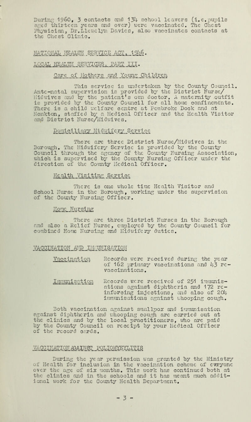 During 19^0, 3 contacts one) 134 school leavers (i.e.pupils aged thirteen years and over) were vaccinated. The Chest Physician, Dr,Llewelyn Davies, also vaccinates contacts at the Chest Clinic. HAT I OPAL HELALTH SERVICE ACT. 1946. LOCAL HEALTH SERVICES„ PART III. Care of Mothers and Young Children This service is undertaken by the County Council Ante-natal supervision is provided by the District Nurse/ Hid wives and by the patient’s own doctor, A maternity outfit is provided by the County Council for all home confinements. There is a child welfare centre at Pembroke Dock and at Monkton, staffed by a Medical Officer and the Health Visitor and District Nurse/Midwives. Domiciliary Midwifery Service There are three District Nurse/Mid wives in the Borough. The Midwifery Service is provided by the County Council through the agency of the County Nursing Association which is supervised by the County Nursing Officer under the direction of the County Medical Officer. Health Visiting Service There is one whole time Health Visitor and School Nurse in the Borough, working under the supervision of the County Nursing Officer. Hone Nursing There are three District Nurses in the Borough and also a Relief Nurse, employed by the County Council for combined Home Nursing and Midwifery duties. VACCINATION AND IMMUNISATION Vaccination Records were received during the year of 162 primary vaccinations and 43 re- vaccinations. Immunisation Records were received of 251 immunis- ations against diphtheria and 172 re- inforcing injections, and also of 204 immunisations against whooping cough. Both vaccination against smallpox and immunisation against diphtheria and whooping cough are carried out at the clinics and by the local practitioners, who are paid by the County Council on receipt by your Medical Officer of the record cards. VACCINATIONAGAINST POLIOHYEYLITIS During the year permission was granted by the Ministry of Health for inclusion in the vaccination scheme of everyone over the age of six months. This work has continued both at the clinics and in thG schools and it has meant much addit- ional work for the County Health Department.