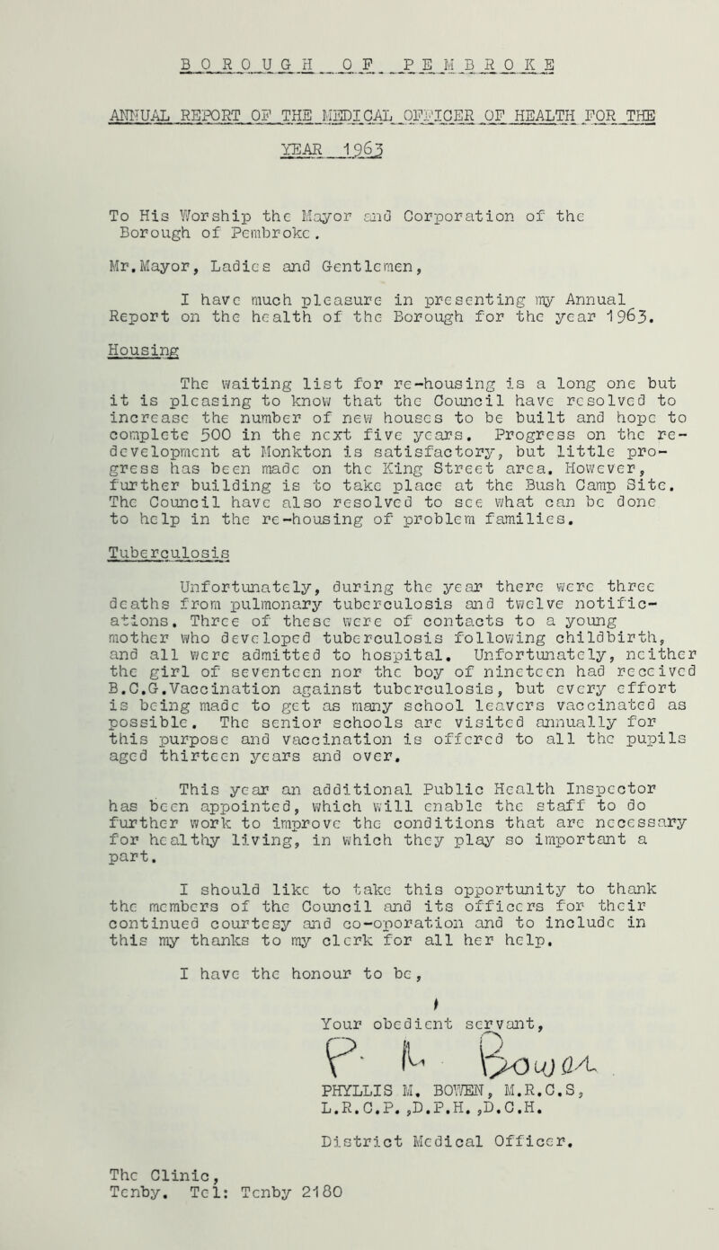 BOROUGH OP PEMBROKE ANNUAL REPORT OP THE MEDICAL OFFICER OF HEALTH FOR THE YEAR 1963 To His Worship the Mayor and Corporation of the Borough of Pembroke. Mr.Mayor, Ladies and Gentlemen, I have much pleasure in presenting my Annual Report on the health of the Borough for the year 19&3. Housing The waiting list for re-housing is a long one but it is pleasing to know that the Council have resolved to increase the number of new houses to be built and hope to complete 500 in the next five years. Progress on the re- development at Monkton is satisfactory, but little pro- gress has been made on the King Street area. However, further building is to take place at the Bush Camp Site. The Council have also resolved to see what can be done to help in the re-housing of problem families. Tuberculosis Unfortunately, during the year there were three deaths from pulmonary tuberculosis and twelve notific- ations, Three of these were of contacts to a young mother who developed tuberculosis following childbirth, and all were admitted to hospital. Unfortunately, neither the girl of seventeen nor the boy of nineteen had received B.C.G.Vaccination against tuberculosis, but every effort is being made to get as many school leavers vaccinated as possible. The senior schools are visited annually for this purpose and vaccination is offered to all the pupils aged thirteen years and over. This year an additional Public Health Inspector has been appointed, which will enable the staff to do further work to improve the conditions that are necessary for healthy living, in which they play so important a part. I should like to take this opportunity to thank the members of the Council and its officers for their continued courtesy and co-oporation and to include in this my thanks to my clerk for all her help. I have the honour to be, Your obedient servant, P‘ ^ QoujQA, PHYLLIS M. BOWEN, M.R.C.S, L.R.C.P.,D.P,H.,D.C.H. District Medical Officer. The Clinic, Tenby. Tel: Tenby 2180