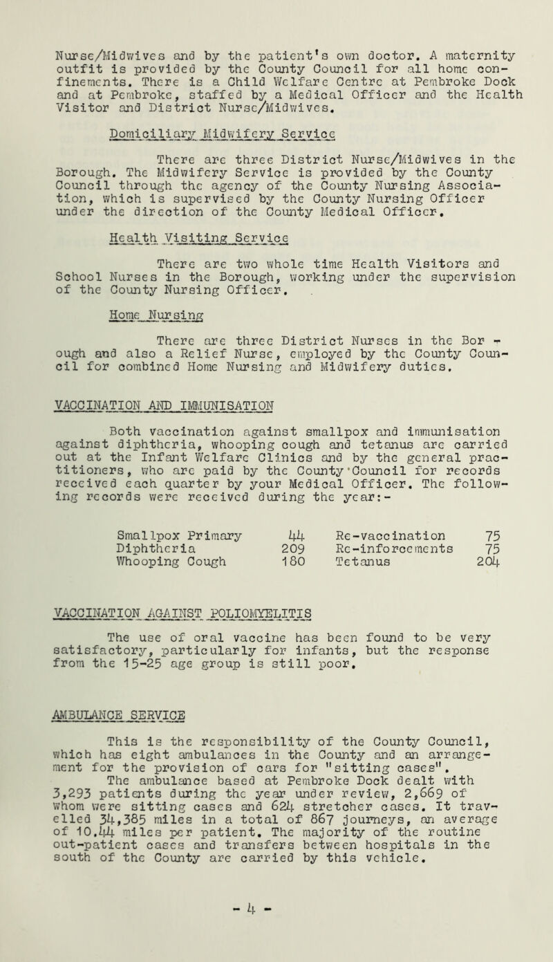 Nurse/Midwives and by the patient1s own doctor. A maternity outfit is provided by the County Council for all home con- finements. Thc-re is a Child Welfare Centre at Pembroke Dock and at Pembroke, staffed by a Medical Officer and the Health Visitor and District Nurse/Midwives. Domiciliary .Midwifery Service There arc three District Nursc/Midwives in the Borough. The Midwifery Service is provided by the County Council through the agency of the County Nursing Associa- tion, which is supervised by the County Nursing Officer under the direction of the County Medical Officer. Health Visiting Service There are two whole time Health Visitors and School Nurses in the Borough, working under the supervision of the County Nursing Officer. Home Nursing There are three District Nurses in the Bor f ough and also a Relief Nurse, employed by the County Coun- cil for combined Home Nursing and Midwifery duties. VACCINATION AND IMMUNISATION Both vaccination against smallpox and immunisation against diphtheria, whooping cough and tetanus are carried out at the Infant Welfare Clinics and by the general prac- titioners, who are paid by the County‘Council for records received each quarter by your Medical Officer. The follow- ing records were received during the ycar:- Smallpox Primary 44 Re-vaccination 75 Diphtheria 209 Rc-inforcements 75 Whooping Cough 180 Tetanus 204 VACCINATION .AGAINST POLIOMYELITIS The use of oral vaccine has been found to be very satisfactory, particularly for infants, but the response from the 15-25 age group is still poor. AMBULANCE SERVICE This is the responsibility of the County Council, which has eight ambulances in the County and an arrange- ment for the provision of cars for sitting cases. The ambulance based at Pembroke Dock dealt with 3,293 patients during the year under review, 2,669 of whom were sitting cases and 624 stretcher cases. It trav- elled 34,385 miles in a total of 867 journeys, an average of 10.44 miles per patient. The majority of the routine out-patient cases and transfers between hospitals in the south of the County are carried by this vehicle. - 4 -
