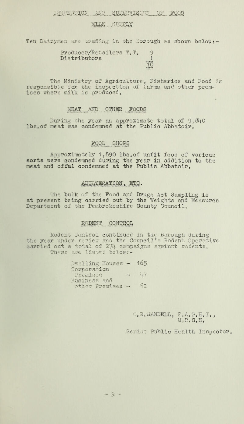 -;j:V;EDITION _.SUPERVIS 0F_ EGG'D MILK . «t]?PLY Ten Dairymen ire trading in the Borough as shown be low: - Producer/Ret,alters T. T. 9 Distributors 1 To The Ministry of Agriculture, Fisheries and Food is responsible for the inspection of farms and other prem- ises where milk is produced. MEAT AND OTHER FOODS During the year an approximate total of 9?840 lbs.of meat was condemned at the Public Abbatoir. FOOD SHOPS Approximately 1,890 lbs,of unfit food of various sorts were condemned during the year in addition to the meat and offal condemned at the Public Abbatoir, ADULTERATION, ETC. The bulk of the Food and Drugs Act Sampling is at present being carried out by the Weights and Measures Department of the Pembrokeshire County Counoil, R£)DEWT_ CONTROL Rodent control continued in tae Borough during the year under review ana the Council’s Rodent Operative carried out a total of 274 campaigns against rodents. Thf-se are 11 s te t: be 1 ow: • Dwelling Houses - Corporation Promisc n Business and other Premises 165 1 _ ■ 1' Cy O O.R.0ANDELL, F,A.?,H.I., M...R, 3.H. Senior Public Health Inspector. - 9 -