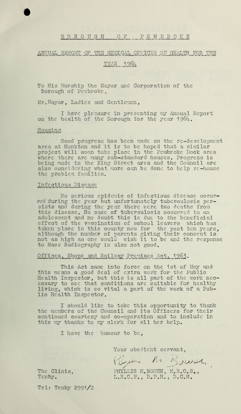 BOROUGH OF P E M BROKE ACTUAL REPORT OF THE MEDICAL OFFICER OF HEALTH FOR THE To His Worship the Mayor and Corporation of the Borough of Pembroke, Mr.Mayor, Ladies and Gentlemen, I have pleasure in presenting my Annual Report on the health of the Borough for the year 1964. Housing Good progress has been made on the re-development area at Monkton and it is to be hoped that a similar project will soon take place in the Pembroke Bock area where there are many sub-standard houses. Progress is being made in the King Street area and the Council are also considering what more can be done to help re-house the problem families. Infectious Disease Ho serious epidemic of infectious disease occur- red during the year but unfortunately tuberculosis per- sists and during the year there were two deaths from this disease. No case of tuberculosis occurred in an adolescent and no doubt this is due to the beneficial effect of the vaccination of school leavers which has taken place in this county now for the past ten years, although the number of parents giving their consent is not as high as one would wish it to be and the response to Mass Radiography is also not good. Offices, Shops and Railway Premises Act, 1963. This Act came into force on the 1st of May and this means a good deal of extra work for the Public Health Inspector, but this is all part of the work nec- essary to sec that conditions are suitable for healthy living, which is so vital a part of the work of a Pub- lic Health Inspector. I should like to take this opportunity to thank the members of the Council and its Officers for their continued courtesy and co-operation and to include in this my thanks to my clerk for all her help. YEAR 1964 I have the honour to be Your obedient servant, The Clinic Tenby. PHYLLIS M.BOWEN, M.R.C.S,, L.R.C.P., D.P.H., D.C.H. Tel: Tenby 2991/2