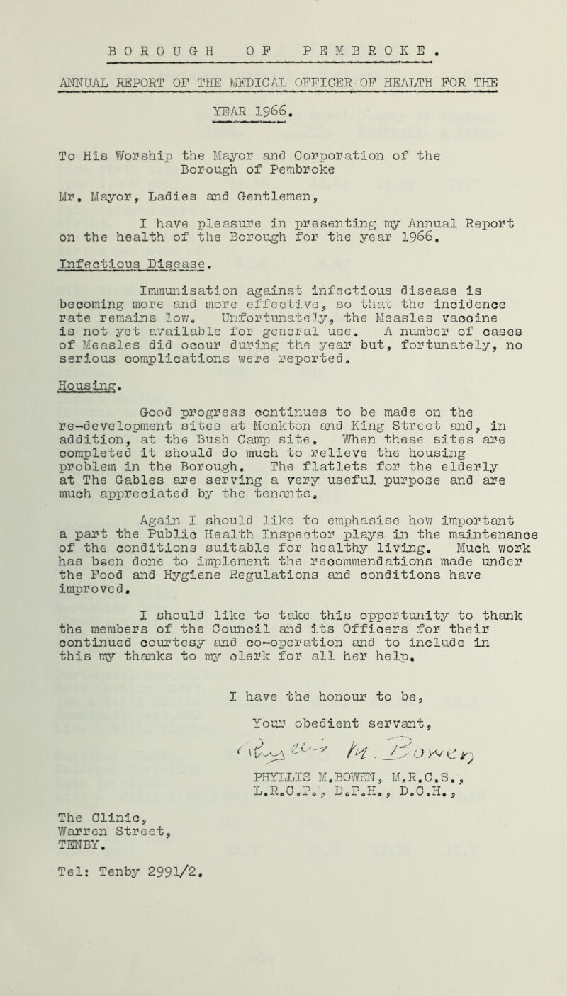 ANNUAL REPORT OF THE MEDICAL OFFICER OF HEALTH FOR THE YEAR 1966. To His Worship the Mayor and Corporation of the Borough of Pembroke Mr, Mayor, Ladies and Gentlemen, I have pleasure in presenting my Annual Report on the health of the Borough for the year 1966. Infections Dis_e_a.se. Immunisation against infectious disease is becoming more and more effective, so that the incidence rate remains low. Unfortunately, the Measles vaccine is not yet available for general use. A number of cases of Measles did occur during the year but, fortunately, no serious complications were reported. Housing. Good progress continues to be made on the re-development sites at Monkton and King Street and, in addition, at th6 Bush Camp site. When these sites are completed it should do much to relieve the housing problem in the Borough. The flatlets for the elderly at The Gables are serving a very useful purpose and are much appreciated by the tenants. Again I should like to emphasise how important a part the Public Health Inspector plays in the maintenance of the conditions suitable for healthy living. Much work has been done to implement the recommendations made under the Food and Hygiene Regulations and conditions have improved. I should like to take this opportunity to thank th6 members of the Council and its Officers for their continued courtesy and co-operation and to include in this my thanks to my clerk for all her help. I have the honour to be, Your obedient servant, ( ' i/--^A c. / 3 O W tf ^ PHYLLIS M.BOWEN, M.R.C.S., L.R.G.P.', D0P.H„, DoC,H. , The Clinic, Warren Street, TENBY. Tel: Tenby 2991/2