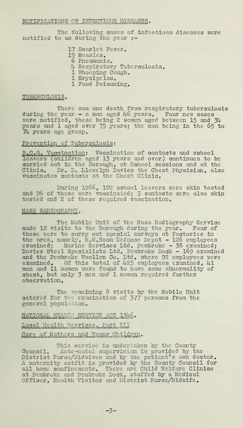 NOTIFICATIONS OF INFECTIOUS DISEASES. The following oases of infectious diseases were notified to us during the year :~ 17 Scarlet Fever. 19 Measles. 6 Pneumonia. 4 Respiratory Tuberculosis. 1 Whooping Cough. 1 Erysipelas. 1 Food Poisoning. TUBERCULOSIS. There was one death from respiratory tuberculosis during the year - a man aged 46 years. Four new cases were notified, these being 2 women aged between 15 and 34 years and 1 aged over 75 years; the man being in the 65 to 74 years age group. Prevention of Tuberculosis: B.C.G-. Vaccination: Vaccination of contacts and school leavers (children aged 13 years and over) continues to be carried out in the Borough, at School sessions and at the Clinic. Dr. De Llewelyn Davies the Chest Physician, also vaccinates contacts at the Chest Clinic. During 1966, 102 school leavers were skin tested and 96 of these were vaccinated; 5 contacts were also skin tested and 2 of these required vaccination. MASS RADIOGRAPHY. The Mobile Unit of the Mass Radiography Service made 12 visits to the Borough during the year. Four of these were to carry out special surveys at factories in the area, namely, H.M.Boom Defence Depot - 126 employees examined; Marine Services Ltd. Pembroke ~ 38 examined; Davies Steel Specialists Ltd. Pembroke Dock - 169 examined and the Pembroke Woollen Oo. Ltd. where 92 employees were examined. Of this total of 425 employees examined, 41 men and ll women were found to have some abnormality of chest, but only 3 nien and 1 woman required further observation. The remaining 8 visits by the Mobile Unit catered for the examination of 377 persons from the general population, NATIONAL HEALTA SERVICE ACT .1946. Local Health Services. Part III Care of Mothers and Young Children. This service is undertaken by the County Council. Ante-natal supervision is provided by the District Nursc/Midwives and by the patient’s own doctor. A maternity outfit is provided by the County Council for all home confinements. There are Child Welfare Clinics at Pembroke and Pembroke Dock, staffed by a Medical Officer, Health Visitor and District Nurse/Midwife. “3”