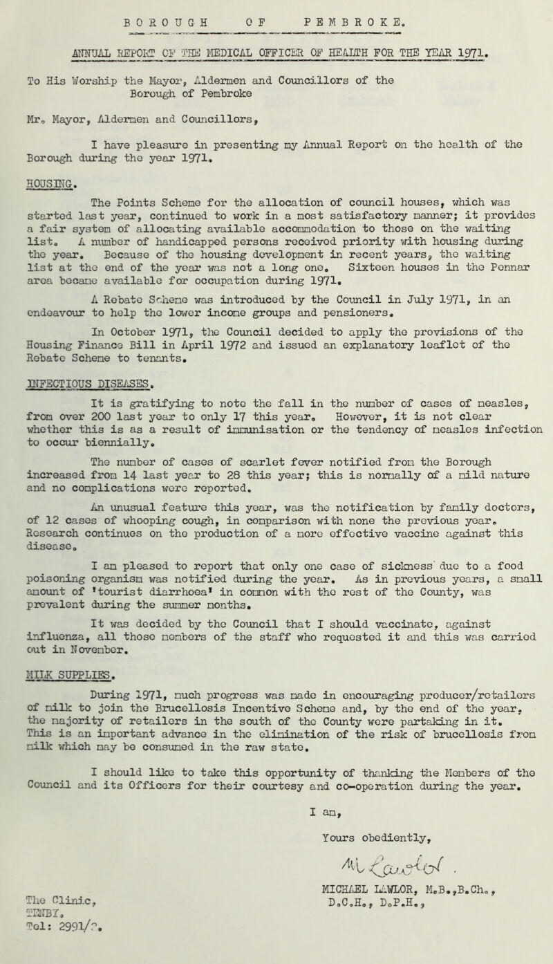 BORO U G H PEMBROKE. 0 F -ANNUAL REPORT CP1 THE MEDICAL OFFICER OF HEALTH FOR THE YEAR 1971. To His Worship the Mayor, Aldermen and Councillors of the Borough of Pembroke Mr, Mayor, Aldermen and Councillors, I have pleasure in presenting my Annual Report on the health of the Borough during the year 1971* HOUSING. The Points Scheme for the allocation of council houses, which was started last year, continued to work in a most satisfactory manner; it provides a fair system of allocating available accommodation to those on the waiting list. A number of handicapped persons received priority with housing during tho year. Because of the housing development in recent years, the waiting list at tho end of the year was not a long one. Sixteen houses in the Pcnnar area became available for occupation during 1971* A Rebate Sohene was introduced by the Council in July 1971, in an endeavour to help the lower income groups and pensioners. In October 1971, the Council decided to apply the provisions of the Housing Finance Bill in April 1972 and issued an explanatory leaflet of the Rebate Scheme to tenants. INFECTIOUS DISEASES. It is gratifying to note the fall in the number of cases of measles, from over 200 last year to only 17 this year. However, it is not clear whether this is as a result of immunisation or the tendency of measles infection to occur biennially. The number of cases of scarlet fever notified from the Borough increased from 14 last year to 28 this year; this is normally of a mild nature and no complications were reported. An unusual feature this year, was the notification by family doctors, of 12 cases of whooping cough, in comparison with none the previous year. Research continues on the production of a more effective vaccine against this disease. I am pleased to report that only one case of sickness due to a food poisoning organism was notified during the year. As in previous years, a small amount of * tourist diarrhoea* in common with tho rest of the County, was prevalent during the summer months. It was decided by tho Council that I should vaccinate, against influenza, all those members of the staff who requested it and this was carried out in November. MILK SUPPLIES. During 1971, much progress was made in encouraging producer/retailors of milk to join the Brucellosis Incentive Scheme and, by the end of the year, the majority of retailers in the south of the County were partaking in it. This is an important advance in the elimination of the risk of brucellosis from milk which may be consumed in the raw state, I should like to take this opportunity of thanking the Members of tho Council and its Officers for their courtesy and co-operation during the year. I am, Yours obediently, MICHAEL LAWLOR, M.B.,B.Ch„, D.C.Ho, DoP.H., The Clinic, TENBY, Tel: 2991/°.