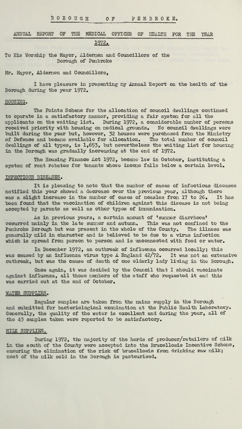 PEMBROKE BOROUGH OF ANNUAL REPORT OF THE MEDICAL OFFICER OF HEALTH FOR THE YEAR 1972. To His Worship the Mayor, Aldemen and Councillors of the Borough of Penbroke Mr. Mayor, Aldemen and Councillors, I have pleasure in presenting my Annual Report on the health of the Borough during the year 1972. HOUSING. The Points Scheme for the allocation of council dwellings continued to operate in a satisfactory manner, providing a fair system for all the applicants on the waiting list. During 1972, a considerable number of persons received priority with housing on medical grounds. No council dwellings were built during the year but, however, 32 houses were purchased from the Ministry of Defence and became available for allocation. The total number of council dwellings of all types, is 1,653, but nevertheless the waiting list for housing in the Borough was gradually increasing at the end of 1972. The Housing Finance Act 1972, became law in October, instituting a system of rent rebates for tenants whose income falls below a certain level. INFECTIOUS DISEASES. It is pleasing to note that the number of cases of infectious diseases notified this year showed a decrease over the previous year, although there was a slight increase in the number of cases of measles from 17 to 26, It has been found that the vaccination of children against this disease is not being accepted by parents as well as other types of immunisation. As in previous years, a certain amount of 'summer diarrhoea* occurred mainly in the late summer and autumn. This was not confined to the Pembroke Borough but was present in the whole of the County. The illness was generally mild in character and is believed to be due to a virus infection which is spread from person to person and is unconnected with food or water. In December 1972, an outbreak of influenza occurred locally; this was caused by an influenza virus type A England 42/72. It was not an extensive, outbreak, but was the cause of death of one elderly lady living in the Borou^i. Once again, it was decided by the Council that I should vaccinate against influenza, all those members of the staff who requested it and this was carried out at the end of October. WATER SUPPLIES. Regular samples are taken from the mains supply in the Borough and submitted for bacteriological examination at the Public Health Laboratory. Generally, the quality of the water is excellent and during the year, all of the 43 samples taken were reported to be satisfactory. MILK SUPPLIES. During 1972, the majority of the herds of producer/retailers of milk in the south of the County were accepted into the Brucellosis Incentive Scheme, ensuring the elimination of the risk of brucellosis from drinking raw milk; most of the milk sold in the Borough is pasteurised.