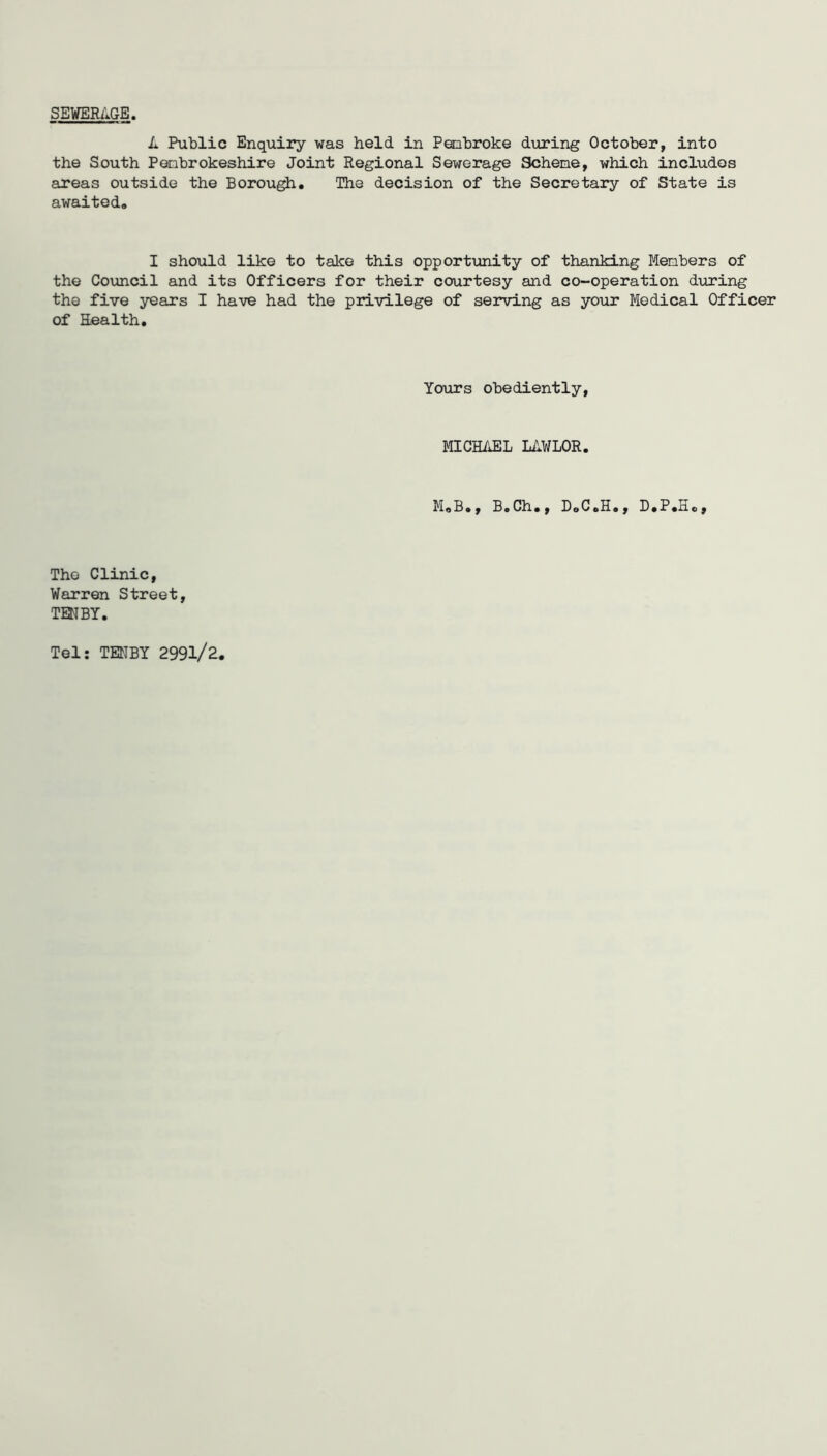 SEWERAGE, A Public Enquiry was held in Pembroke during October, into the South Ponbrokeshire Joint Regional Sewerage Scheme, which includes areas outside the Borough. The decision of the Secretary of State is awaited. I should like to take this opportunity of thanking Members of the Council and its Officers for their courtesy and co-operation during the five years I have had the privilege of serving as your Medical Officer of Eealth. Yours obediently, MICHAEL LAWLOR. M.B., B.Ch., D.CoH., D.P.Ho, The Clinic, Warren Street, TENBY. Tel: TENBY 2991/2.