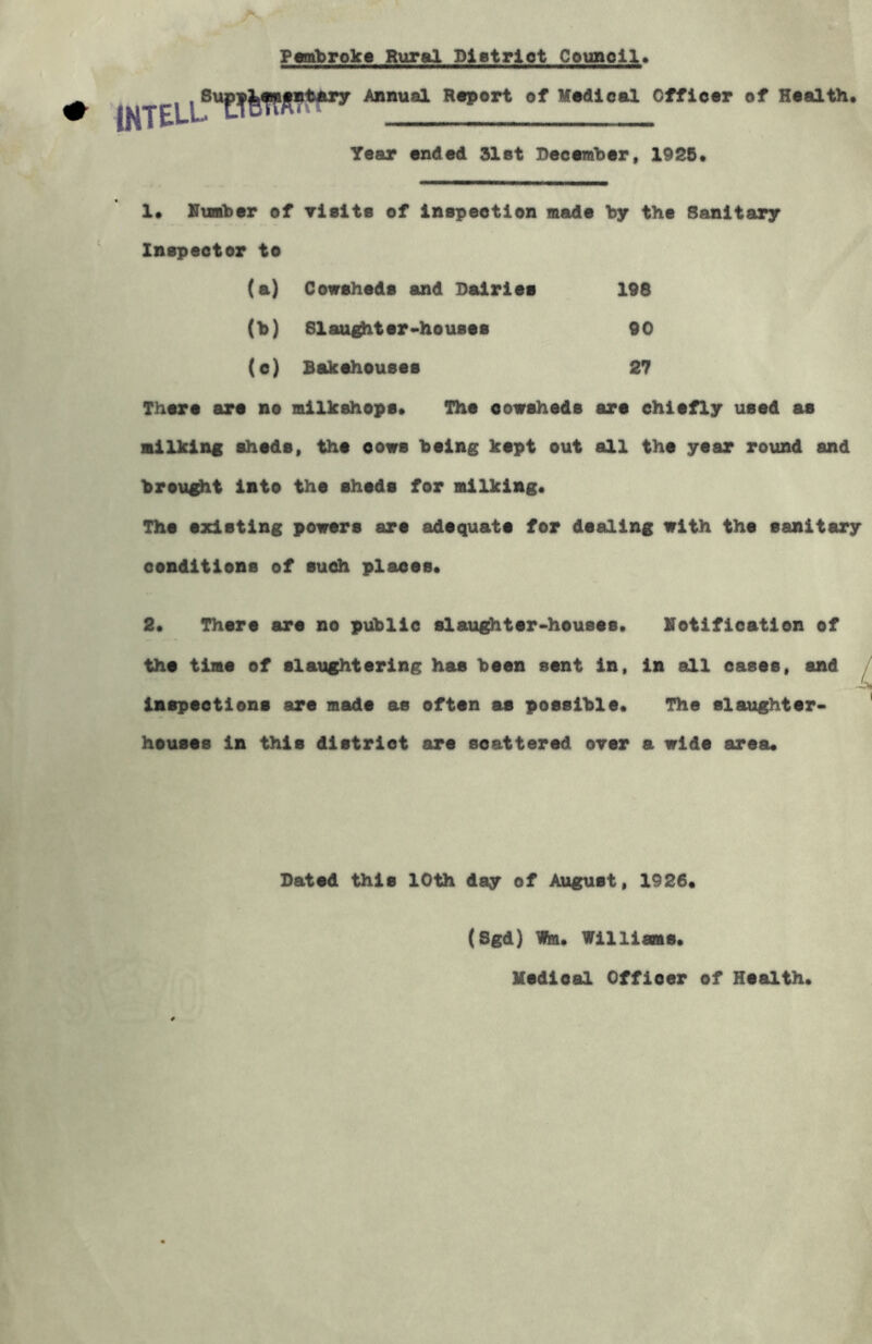 Pembroke Rural Dietriot Council. . SuppJ^mjintary Annual Report of Medical Officer of Health. Year ended 31et December, 1925. 1. Humber of visits of inspection made by the Sanitary Inspector to (a) Cowsheds and Dairies 198 (M Slaughter-houses 90 (e) Bakehouses 27 There are no milkshops. The oowsheds are chiefly used as milking sheds, the cows being kept out all the year round and brought into the sheds for milking. The existing powers are adequate for dealing with the sanitary conditions of such places. 2. There are no public slaughter-houses. notification of the time of slaughtering has been sent in, in all cases, and Jk inspections are made as often as possible. The slaughter- houses in this district are scattered over a wide area. Dated this 10th day of August, 1926. (Sgd) Wra. Williams. Medical Offioer of Health