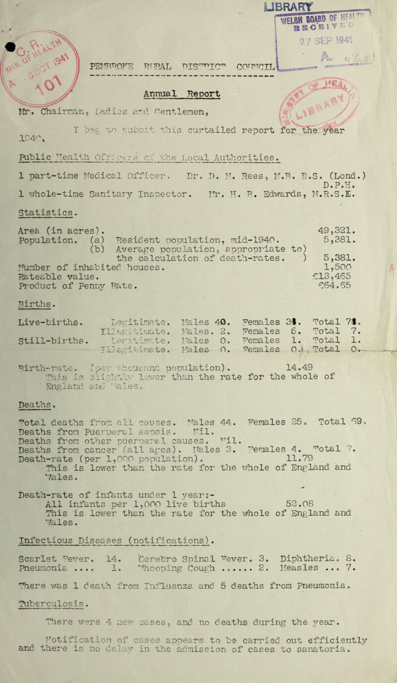 LIBRARY __ mSU BOARD OF f*' SSCBlV ® u •yii p &■“’.* *■ 0 J PEMBROHF RURAL RISmr,ICm COTTrCIL Annual Report Mr. Chairman, Ladies ard Gentlemen, I beg v/i submit this curtailed report for the y'fear ,1C4'\ Public Health O.Ci: £-.rs_ cf the Local AuthoritiesL 1 part-time Medical officer. Dr. 1 whole-time Sanitary Inspector. D. M. Rees, M.B. B Hr. H. B. Edwards, .S. (Lond.) D.P.H. M.R.S.I. Statistics. Area (in acres). Population, (a) Resident population, mid-1940. (b) Average ponulation, appropriate to) the calculation of death-rates. ) Humber of inhabited houses. Rateable value. Product of Penny Rate. 49,321. 5,381. 5,381. 1,500 £13,465 664.65 Births. Live-births. Still-births. Legitimate. Illegitimate. Lerrtamale, Illegitimate. Males 40. bales. 2. I Tales 0. Hales O. Females 3#. Females 5. Females 1. Females Oj Total 7$. Total 7. Total 1. Total 0.- Birth-rate. (per Thousand population). 14.49 This is slightly lover than the rate for the whole of England a no *ales. Deaths. Fotal deaths from all causes. Hales 44. Females 25. Total 69, Deaths from Puerperal sepsis. Til. Deaths from other pueroeral causes. Mil. Deaths from cancer (all ages). Hales 3. Females 4. ^otal 7. Death-rate (per 1,000 population). 11.79 This is lower than the rate for the whole of England and Hales. Death-rate of infants under 1 years- All infants per 1,000 live births 52.08 This is lower than the rate for the whole of England and Hales. Infectious Diseases (notifications). Scarlet ^ever. 14. Cerebro Spinal Fever. 3. Diphtheria. 8. Pneumonia .... 1. ’'Tiooping Cough 2. Measles ... 7. There was 1 death from Influenza and 5 deaths from Pneumonia. Tuberculosis. There were 4 new notification of and there is no delav cases, and no deaths during the year. cases appears to be carried out efficiently in the admission of cases to sanatoria.