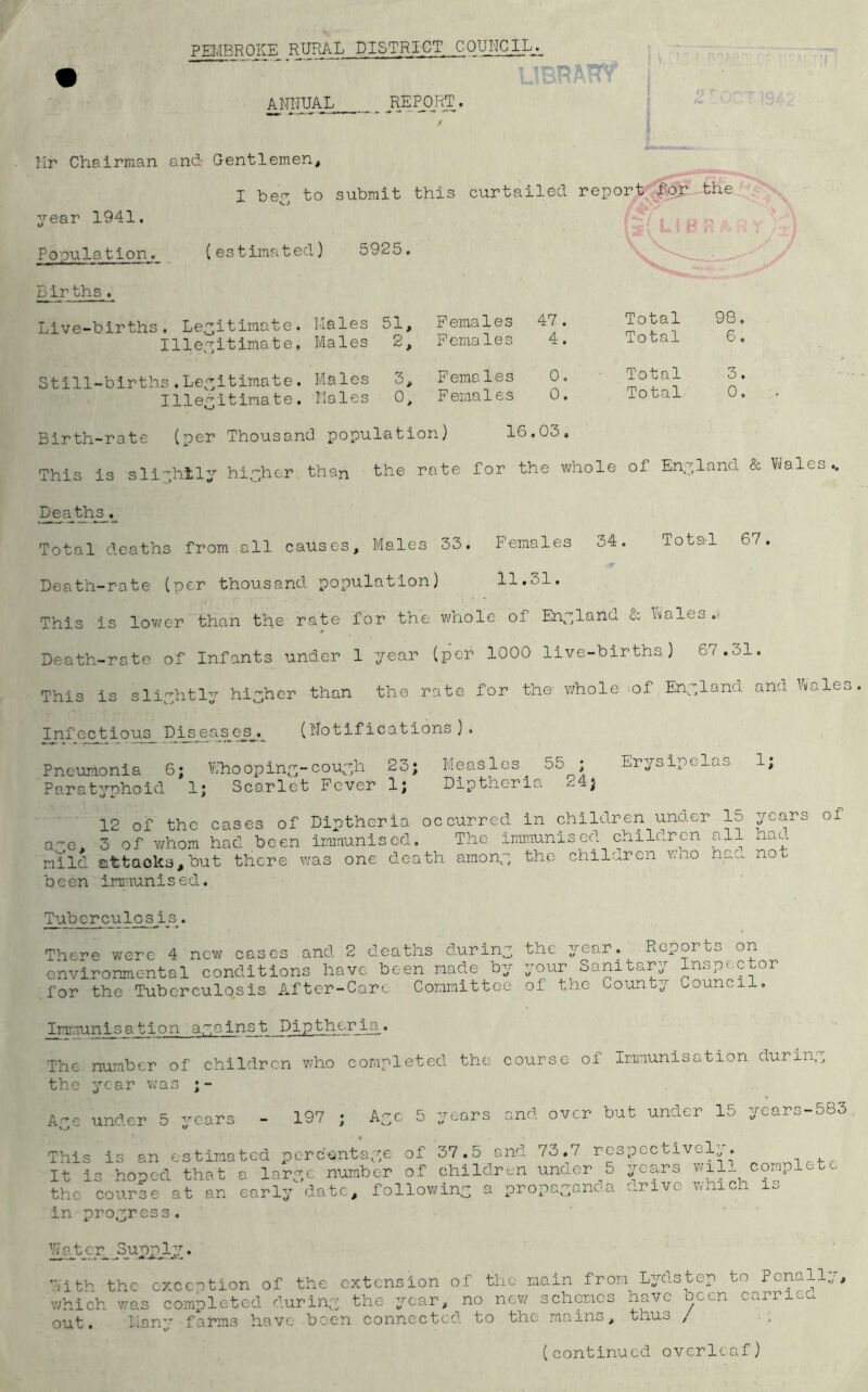 PEMBROKE RURAL DISTRICT COUNCIL.-, ANNUAL REPORT. Mr Chairman and Gentlemen, I bey to submit this curtailed report for the year 1941. f [2{ L! f Population. (estimated) 5925. ' Births . Live-births. Legitimate. Males 51, Females 47 . Total 98 Illegitimate, Males 2, Females 4. Total 6 Still-births.Legitimate. Males 3, Females 0. ■ Total 3 Illeyitinate. Males o> Females 0. Total 0 Birth-rate (per Thousand population) 16 .03. This is sliyhtly hiyhcr than the rate for the whole of Eny ;land Deaths. Total deaths from all causes. Males 33. Females 34. Total 67. Death-rate (per thousand population) 11.el. This is lower than the rate for the whole of England & hales . » Death-rate of Infants under 1 year (per 1000 live-births) 61,61, This is sliyhtly higher than the rate for the whole of Enylana and hales Infectious Piseas_es_. (Notifications ) . Pneumonia 6; Whoopiny-couyh 23; Measles. 55 ; Erysipelas 1; Paratyphoid 1; Scarlet Fever 1; Diptheria ^4; 12 of the cases of Diptheria occurred in children under 15 years of a~e. 3 of v/hom had been immunised. The immunised children all hau mild &ttaoks,but there was one death amony the children wno had not been immunised.. Tuberculosis. There were 4 new cases and 2 deaths during the year. Reports on environmental conditions have been made by your Sanitary Inspector for the Tuberculosis After-Care Committee of the County Council. _Immunis_ation ayainst Diptheria . The number of children who completed the course of Immunisation during the year was ;- Aye under 5 years - 197 ; Aye 5 years and over but under 15 years-583 This is an estimated percentage of 37.5 and 73.7 respectively. It is honed that a larye number of children under 5 years wil complete the course at an early date, following a propayano.a drive which is in progress. Water SupajLy. With the exception of the extension of the main from Lydstep to Penally, which was completed duriny the year, no new schemes have ocen carried out. l,ianTr farms have been connected to the mains, txius , > (continued overleaf)