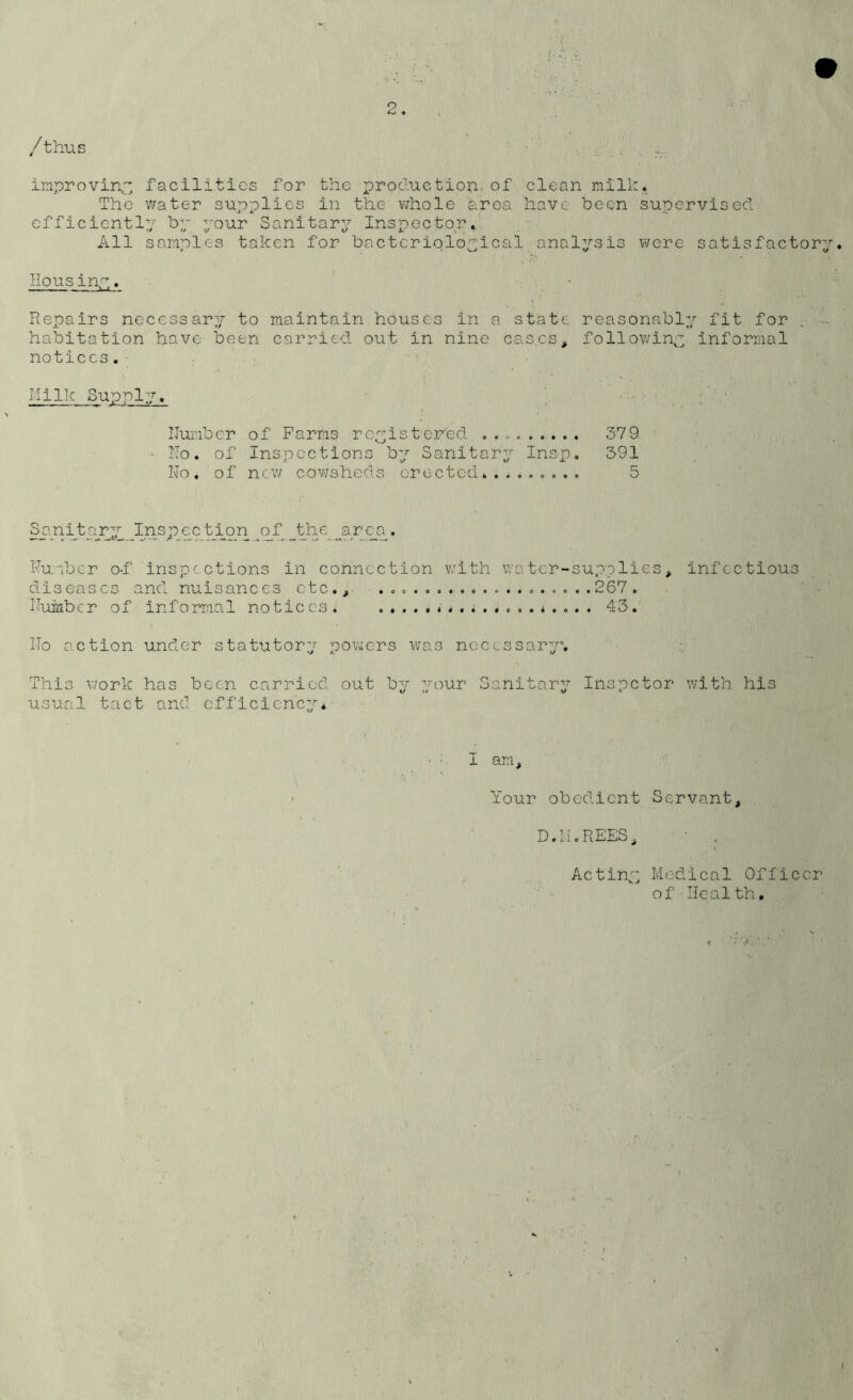 o • / thus improving facilities for the production of clean milk. The water supplies in the v/hole area have been supervised efficiently by your Sanitary Inspector. All samples taken for bacteriological analysis were satisfactory. Housiny. Repairs necessary to maintain houses in a state reasonably fit for habitation have been carried out in nine cases, following informal notices. Milk Supply. Number of Farms registered . .. • No. of Inspections by Sanitary Insp. No. of new cowsheds erected......... San it ary Ins p e c t io n o f _t_he a r ea . Number of inspections in connection v;ith v/a tor-supplies, infectious diseases and nuisances etc., .........267. Nuinbcr of informal notices. <*.; 43. No action under statutory powers was necessary*. This work has been carried out by your Sanitary Inspctor with his usual tact and efficiency* 379 391 5 I am. Your obedient Servant, D.II.REES, • , Acting Medical Officer of Health.