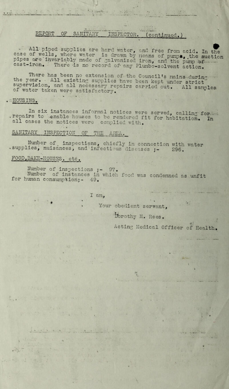 REPORT OF SANITARY INSPECTOR. (continued.J X All piped supplies are hard water, case of wells, where water is drawn by pipes are'invariably made of galvanized cast-iron* There is no record of* any and free from acid. In the means of pump*, ,the suction iron, and the pump -'of--- Plumbo-solvent action. There has been no extension of the Council's mains-during the year. • All existing: supplies have been kept under strict supervision, and all necessary repairs carried out. All sarnies of water taken were satisfactory. .HOUSING,. 1^ six instances informal notices were served, callin’7, for .repairs to -enable houses to be rendered fit for habitation. In all cases the notices were complied with. SANITARY INSPECTION OF THE AREA. Number of, inspections, chiefly in connection with water .supplies, nuisances, and infectious diseases 296, FOOD,BAKE-HOUSES, etc. Number of inspections 97. Number of instances in v/hich food was condemned as unfit for human consumption;- 49. I am, t ♦ Your obedient servant, borothy M. Rees. *9 f Acting Medical Officer of Health.