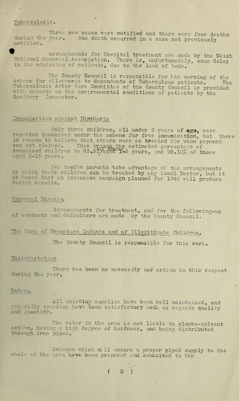 Tuberculosis. Three new cases were notified and there were four deaths during the year. One death occurred in a case not previously notified. J \ ^ Arrangements for Hospital treatment are made by the Welsh National Memorial Association. There is, unfortunately, some delay in the admission of patients, due to the lack of beds/ The County Council is responsible for the working of the scheme for allowances to dependents of Tuberculous patients. The Tuberculosis After Care Committee of the County Council is provided v/it’ reports on the environmental conditions of patients by the Sanitary Inspector. Immunisation against Dipthjsria Only three children, all under 5 years of .ago, were reported immunised under the scheme for free immunisation, but there is reason to believe that others were so treated for whom payment was not claimed. This bringnthe estimated percentage of immunised children to 63.5i%gW^.5 years, and 90.12$ of those aged 5-15 years. ' Mai* toofew parents take advantage of the arrangements by vmich their children can be treated by any local Doctor',’ but it is :.coped that a,n intensive campaign planned for 1946 will produce better results. Venereal Disease. Arrangements for treatment, and for the following-up ol contacts anci o.efaulters1 are made by the County Council. The Carjg of Premature Infants,and of Illegitimate Children. The Coiinty Council is responsible for this work. Pis infes tation There has been no necessity ior action in this respect during the year. Water,. All existing supplies have been well generally 3peaking have been satisfactory both as and quantity. maintained, and regards quality The water in the area is not liable to plumbo-solvent act. >n, having a high degree of hardness, and being distributed through iron pipes. Schemes which m 11 ensure a proper piped supply to the whol' of the area have been prepared and submitted to the ( 3 )