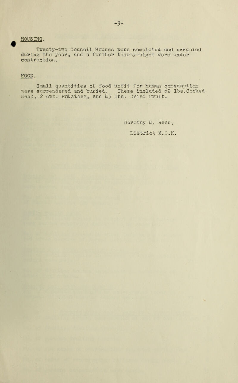 -3- HOUSING. Twenty-two Council Houses were completed and occupied during the year, and a further thirty-eight were under contruction. FOOD. Small quantities of food unfit for human consumption were surrendered and buried. These included 62 lbs.Cooked Meat, 2 cwt. Potatoes, and 1+5 lbs. Dried Fruit. Dorothy M. Rees, District M.O.H.