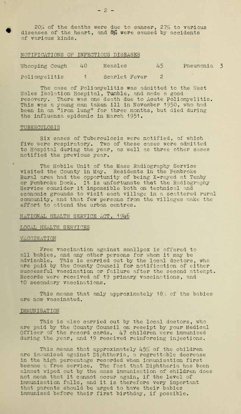 2 2O/0 of the deaths were due to cancer, 27/o to various diseases of the heart, and were caused by accidents of various kinds. NOTIFICATIONS OF INFECTIOUS DISEASES Whooping Cough 40 Measles 45 Pneumonia Poliomyelitis 1 Scarlet Fever 2 The case of Poliomyelitis was admitted to the West Wales Isolation Hospital, Tumble, and made a good recovery. There was one death due to Acute Poliomyelitis. This was a young man taken ill in November 1950, who had been in an iron lung for three months, but died during the influenza epidemic in March 1951. TUBERCULOSIS Six cases of Tuberculosis were notified, of which five were respiratory. Two of these cases were admitted to Hospital during the year, as well as three other cases notified the previous year. The Mobile Unit of the Mass Radiography Service visited the County in May. Residents in the Pembroke Rural area had the opportunity of being X-rayed at Tenby or Pembroke Dock. It is unfortunate that the Radiography Service consider it impossible both on technical and economic grounds to visit each village in a scattered rural community, and that few persons from the villages make the effort to attend the urban centres. NATIONAL HEALTH SERVICE ACT, 1946 LQC-AL HEALTH SERVICES V,,CCIN,iTION Free vaccination against smallpox is offered to all babies, and any other persons for whom it may be advisable. This is carried out by the local doctors, who are paid by the County Council for notification of either successful vaccination or failure after the second attempt. Records were received of 19 primary vaccinations, and 10 secondary vaccinations. This means that only approximately 18 j of the babies are now vaccinated. IMMUNISATION This is also carried out by the local doctors, who are paid by the County Council on receipt by your Medical Officer of the record cards. 47 children were immunised during the year, and 19 received reinforcing injections. This means that approximately 45/o of the children are immunised against Diphtheria, a regrettable decrease in the high percentage recorded when immunisation first became a free service. The fact that Diphtheria has been almost wiped out by the mass immunisation of children does not mean that it cannot occur again, if the level of immunisation falls, and it is therefore very important that parents should be urged to have their babies immunised before their first birthday, if possible.