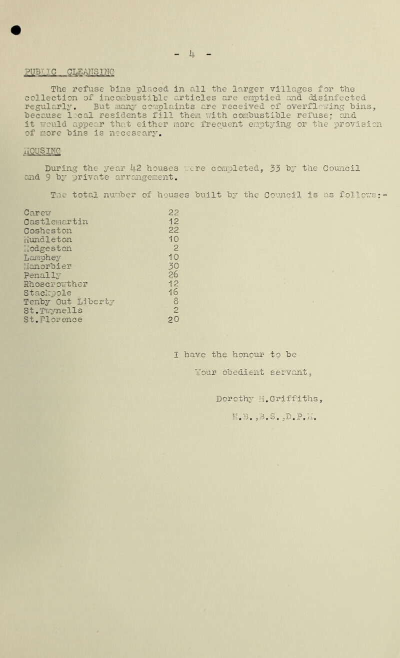 4 PUB7.IC CLEANSING The refuse bins placed in all the larger villages for the collection of incombustible articles are emptied and disinfected regularly. But many complaints arc received of overflowing bins, because local residents fill them with combustible refuse; and. it would appear that either more frequent emptying or the provision of more bins is necessary. HOUSING- During the year 42 houses were completed, 33 by the Council and 9 by private arrangement. Tne total number of houses built by the Council is as follows: Car e\7 22 Castlemartin 12 Cosheston 22 Hundleton 10 Hodgesten 2 Lamphey 10 lianorbier 30 Penally 26 Rh os c r owt h e r 12 Staclzpole 16 Tenby Out Liberty 8 St.Twynells 2 St.Florence 20 I have the honour to be Your obedient servant, Dorothy u. M.Griffiths , « O • , -C « x , iX .