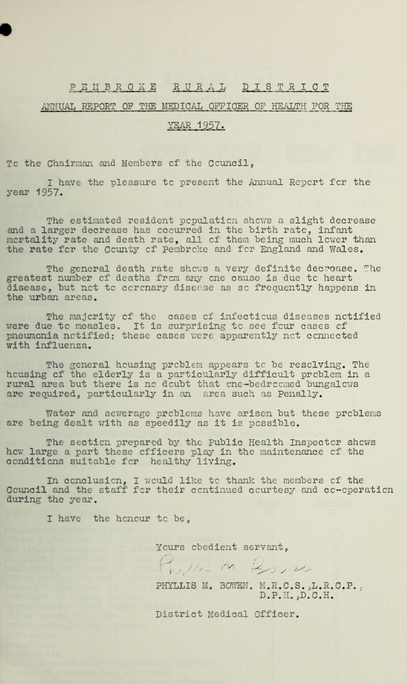 P E 1.1 B R OK E R UR A L DISTRICT AHHUAL REPORT OF THE MEDICAL OFFICER OF HEALTH FOR THE YEAR 1957. Tc. the Chairman and Members cf the Council, I have the pleasure tc present the Annual Report for the year 1957. The estimated resident population shews a slight decrease and a larger decrease has occurred in the birth rate* infant mortality rate and death rate, all cf them being much lower than the rate fer the County cf Pembroke and for England and Wales. The general death rate shews a very definite decrease. The greatest number cf deaths from any one cause is due tc heart disease, but net tc coronary disease as so frequently happens in the urban areas. The majority cf the cases cf infectious diseases notified were due tc measles. It is surprising tc see four cases cf pneumonia notified: these cases were apparently net connected with influenza. The general housing problem appears tc be resolving. The housing cf the elderly is a particularly difficult problem in a rural area but there is no doubt that one-bedrcorned bungalows are required, particularly in an area such as Penally. Water and sewerage problems have arisen but these problems are being dealt with as speedily as it is possible. The section prepared by the Public Health Inspector shews hew large a part these officers play in the maintenance cf the conditions suitable for healthy living. In conclusion, I would like tc thank the members cf the Council and the staff for their continued courtesy and cc-cperaticn during the year. I have the honour tc be, Yours obedient servant, /\S\ PHYLLIS M. BOWEN. M.R.C.S.,L.R.C.P., D.P.H.,D.C.H. District Medical Officer