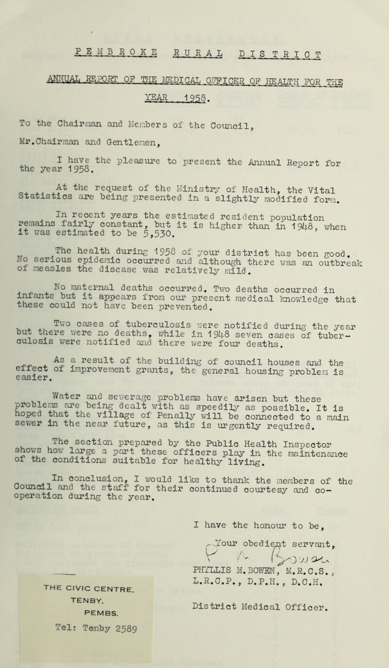 AMUAIj REPORT OF_THE ME DICAL OFFICER OF WEAT.tt-t FOR THE YEAR 1956 To the Chairman and Members of the Council, Mr.Chairman and Gentlemen, I have the pleasure to present the Annual Report for the year 1958. x- J* the re(iuest of the Ministry of Health, the Vital Statistics are being presented in a slightly modified form. In recent years the estimated resident population remains fairly constant, but it is higher than in 1948, when it was estimated to be 5,530. ' The health during 1958 of your district has been good. Ho serious epidemic occurred and although there was an outbreak of measles the disease was relatively mild. No maternal deaths occurred. Two deaths occurred in infants but it appears from our present medical knowledge that these could not have been prevented. Ti.o cases of tuberculosis were notified during the year but there were no deaths, while in 1948 seven cases of tuber— culosis were notified and there were four deaths. -As a result of the building of council houses and the effect of improvement grants, the general housing problem is Water and sewerage problems have arisen but these problems are being dealt with as speedily as possible. It is hoped that the village of Penally will be connected to a main sewer in the near future, as this is urgently required. uThe section prepared by the Public Health Inspector Y^x^ a part these officers play in the maintenance of the conditions suitable for healthy living. 3-n conclusion, I would like to thank the members of the Council and the staff for their continued courtesy and co- operation during the year. I have the honour to be .Your obedient servant THE CIVIC CENTRE, TENBY. PEMBS. PHYLLIS M.BOWEN, M.R.C.S., L.R.C.P., D.P.H., D.C.H. District Medical Officer Tel: Tenby 2589