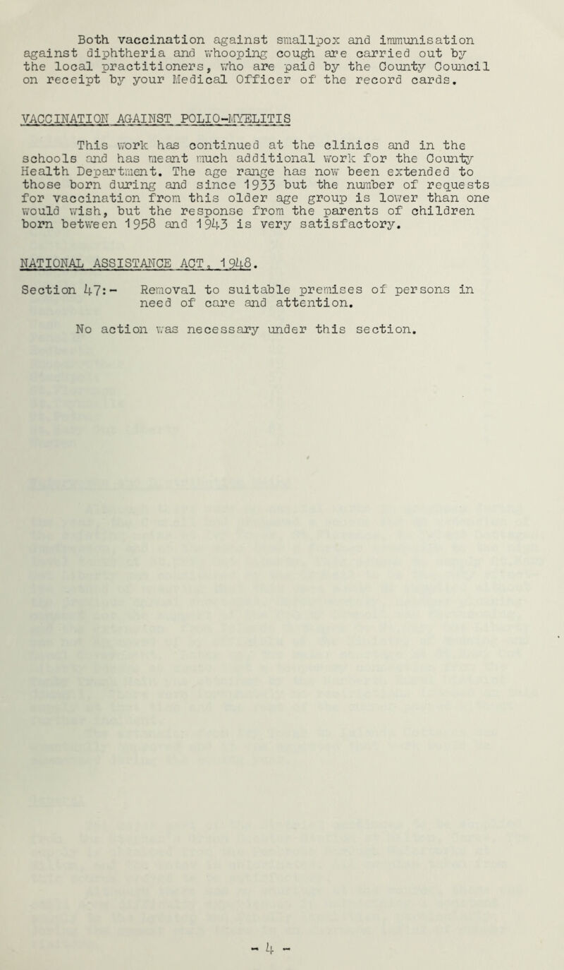 Both vaccination against smallpox and immunisation against diphtheria and whooping cough are carried out by the local practitioners, who are paid by the County Council on receipt by your Medical Officer of the record cards. VACCINATION AGAINST POLIO-MYELITIS This work has continued at the clinics and in the schools and has meant much additional work for the County Health Department. The age range has now been extended to those born during and since 1933 but the number of requests for vaccination from this older age group is lower than one would wish, but the response from the parents of children born between 1938 and 1943 is very satisfactory. NATIONAL ASSISTANCE ACT, 1948. Section 47:- Removal to suitable premises of persons in need of care and attention. No action was necessary under this section.